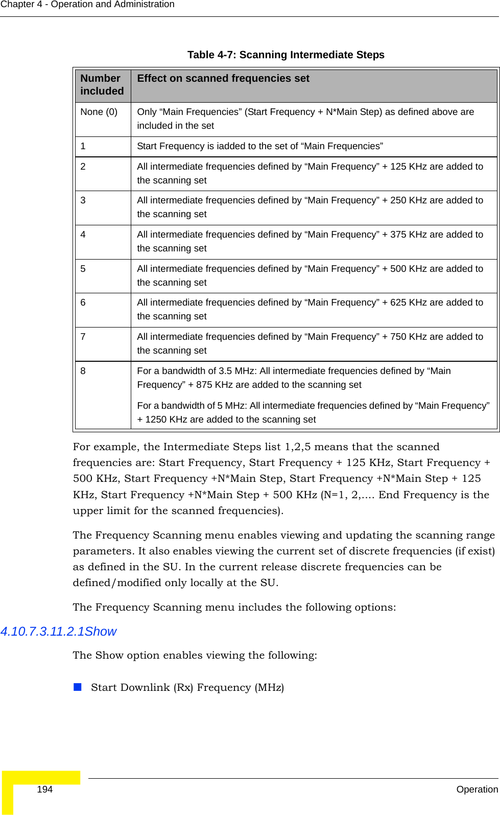  194 OperationChapter 4 - Operation and AdministrationFor example, the Intermediate Steps list 1,2,5 means that the scanned frequencies are: Start Frequency, Start Frequency + 125 KHz, Start Frequency + 500 KHz, Start Frequency +N*Main Step, Start Frequency +N*Main Step + 125 KHz, Start Frequency +N*Main Step + 500 KHz (N=1, 2,.... End Frequency is the upper limit for the scanned frequencies).The Frequency Scanning menu enables viewing and updating the scanning range parameters. It also enables viewing the current set of discrete frequencies (if exist) as defined in the SU. In the current release discrete frequencies can be defined/modified only locally at the SU.The Frequency Scanning menu includes the following options:4.10.7.3.11.2.1ShowThe Show option enables viewing the following:Start Downlink (Rx) Frequency (MHz)Table 4-7: Scanning Intermediate StepsNumber included Effect on scanned frequencies setNone (0) Only “Main Frequencies” (Start Frequency + N*Main Step) as defined above are included in the set1 Start Frequency is iadded to the set of “Main Frequencies”2 All intermediate frequencies defined by “Main Frequency” + 125 KHz are added to the scanning set3 All intermediate frequencies defined by “Main Frequency” + 250 KHz are added to the scanning set4 All intermediate frequencies defined by “Main Frequency” + 375 KHz are added to the scanning set5 All intermediate frequencies defined by “Main Frequency” + 500 KHz are added to the scanning set6 All intermediate frequencies defined by “Main Frequency” + 625 KHz are added to the scanning set7 All intermediate frequencies defined by “Main Frequency” + 750 KHz are added to the scanning set8 For a bandwidth of 3.5 MHz: All intermediate frequencies defined by “Main Frequency” + 875 KHz are added to the scanning setFor a bandwidth of 5 MHz: All intermediate frequencies defined by “Main Frequency” + 1250 KHz are added to the scanning set