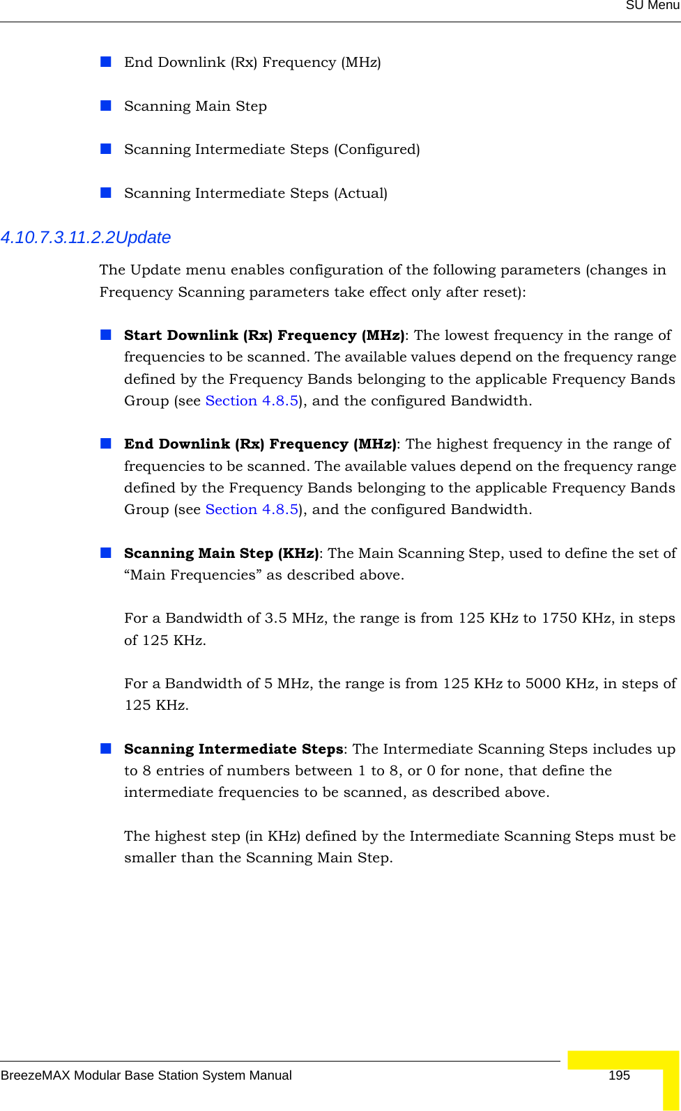 SU MenuBreezeMAX Modular Base Station System Manual 195End Downlink (Rx) Frequency (MHz)Scanning Main StepScanning Intermediate Steps (Configured)Scanning Intermediate Steps (Actual)4.10.7.3.11.2.2UpdateThe Update menu enables configuration of the following parameters (changes in Frequency Scanning parameters take effect only after reset):Start Downlink (Rx) Frequency (MHz): The lowest frequency in the range of frequencies to be scanned. The available values depend on the frequency range defined by the Frequency Bands belonging to the applicable Frequency Bands Group (see Section 4.8.5), and the configured Bandwidth.End Downlink (Rx) Frequency (MHz): The highest frequency in the range of frequencies to be scanned. The available values depend on the frequency range defined by the Frequency Bands belonging to the applicable Frequency Bands Group (see Section 4.8.5), and the configured Bandwidth.Scanning Main Step (KHz): The Main Scanning Step, used to define the set of “Main Frequencies” as described above.For a Bandwidth of 3.5 MHz, the range is from 125 KHz to 1750 KHz, in steps of 125 KHz.For a Bandwidth of 5 MHz, the range is from 125 KHz to 5000 KHz, in steps of 125 KHz. Scanning Intermediate Steps: The Intermediate Scanning Steps includes up to 8 entries of numbers between 1 to 8, or 0 for none, that define the intermediate frequencies to be scanned, as described above.The highest step (in KHz) defined by the Intermediate Scanning Steps must be smaller than the Scanning Main Step.