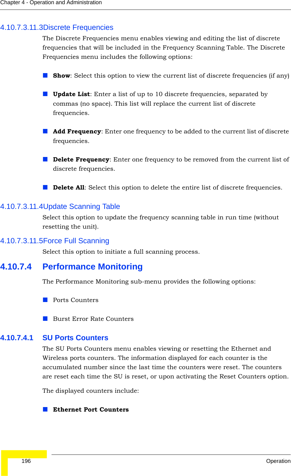  196 OperationChapter 4 - Operation and Administration4.10.7.3.11.3Discrete FrequenciesThe Discrete Frequencies menu enables viewing and editing the list of discrete frequencies that will be included in the Frequency Scanning Table. The Discrete Frequencies menu includes the following options:Show: Select this option to view the current list of discrete frequencies (if any)Update List: Enter a list of up to 10 discrete frequencies, separated by commas (no space). This list will replace the current list of discrete frequencies.Add Frequency: Enter one frequency to be added to the current list of discrete frequencies.Delete Frequency: Enter one frequency to be removed from the current list of discrete frequencies.Delete All: Select this option to delete the entire list of discrete frequencies.4.10.7.3.11.4Update Scanning TableSelect this option to update the frequency scanning table in run time (without resetting the unit).4.10.7.3.11.5Force Full ScanningSelect this option to initiate a full scanning process.4.10.7.4 Performance MonitoringThe Performance Monitoring sub-menu provides the following options:Ports CountersBurst Error Rate Counters4.10.7.4.1 SU Ports CountersThe SU Ports Counters menu enables viewing or resetting the Ethernet and Wireless ports counters. The information displayed for each counter is the accumulated number since the last time the counters were reset. The counters are reset each time the SU is reset, or upon activating the Reset Counters option.The displayed counters include:Ethernet Port Counters