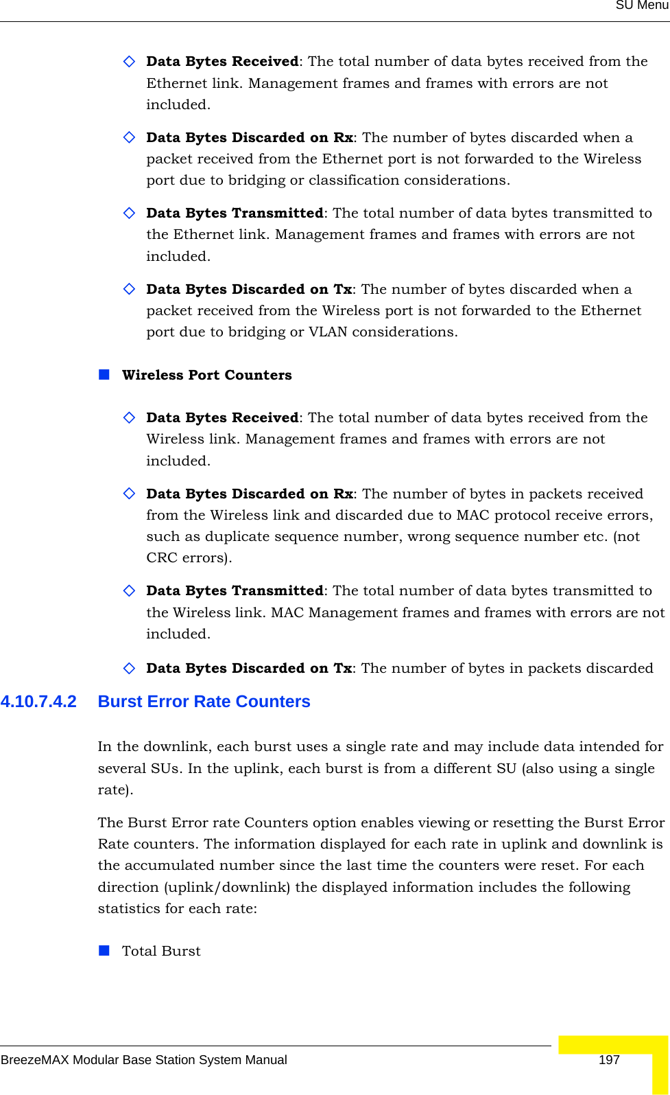 SU MenuBreezeMAX Modular Base Station System Manual 197Data Bytes Received: The total number of data bytes received from the Ethernet link. Management frames and frames with errors are not included.Data Bytes Discarded on Rx: The number of bytes discarded when a packet received from the Ethernet port is not forwarded to the Wireless port due to bridging or classification considerations.Data Bytes Transmitted: The total number of data bytes transmitted to the Ethernet link. Management frames and frames with errors are not included.Data Bytes Discarded on Tx: The number of bytes discarded when a packet received from the Wireless port is not forwarded to the Ethernet port due to bridging or VLAN considerations.Wireless Port CountersData Bytes Received: The total number of data bytes received from the Wireless link. Management frames and frames with errors are not included.Data Bytes Discarded on Rx: The number of bytes in packets received from the Wireless link and discarded due to MAC protocol receive errors, such as duplicate sequence number, wrong sequence number etc. (not CRC errors).Data Bytes Transmitted: The total number of data bytes transmitted to the Wireless link. MAC Management frames and frames with errors are not included.Data Bytes Discarded on Tx: The number of bytes in packets discarded 4.10.7.4.2 Burst Error Rate CountersIn the downlink, each burst uses a single rate and may include data intended for several SUs. In the uplink, each burst is from a different SU (also using a single rate).The Burst Error rate Counters option enables viewing or resetting the Burst Error Rate counters. The information displayed for each rate in uplink and downlink is the accumulated number since the last time the counters were reset. For each direction (uplink/downlink) the displayed information includes the following statistics for each rate:Total Burst