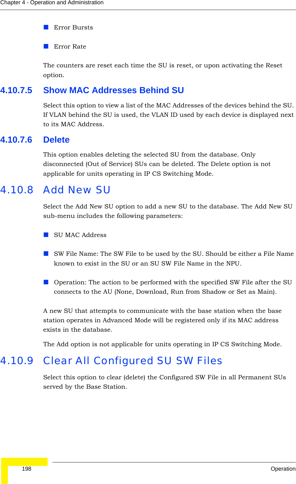  198 OperationChapter 4 - Operation and AdministrationError BurstsError RateThe counters are reset each time the SU is reset, or upon activating the Reset option.4.10.7.5 Show MAC Addresses Behind SUSelect this option to view a list of the MAC Addresses of the devices behind the SU. If VLAN behind the SU is used, the VLAN ID used by each device is displayed next to its MAC Address.4.10.7.6 DeleteThis option enables deleting the selected SU from the database. Only disconnected (Out of Service) SUs can be deleted. The Delete option is not applicable for units operating in IP CS Switching Mode.4.10.8 Add New SUSelect the Add New SU option to add a new SU to the database. The Add New SU sub-menu includes the following parameters:SU MAC AddressSW File Name: The SW File to be used by the SU. Should be either a File Name known to exist in the SU or an SU SW File Name in the NPU.Operation: The action to be performed with the specified SW File after the SU connects to the AU (None, Download, Run from Shadow or Set as Main).A new SU that attempts to communicate with the base station when the base station operates in Advanced Mode will be registered only if its MAC address exists in the database.The Add option is not applicable for units operating in IP CS Switching Mode.4.10.9 Clear All Configured SU SW FilesSelect this option to clear (delete) the Configured SW File in all Permanent SUs served by the Base Station.