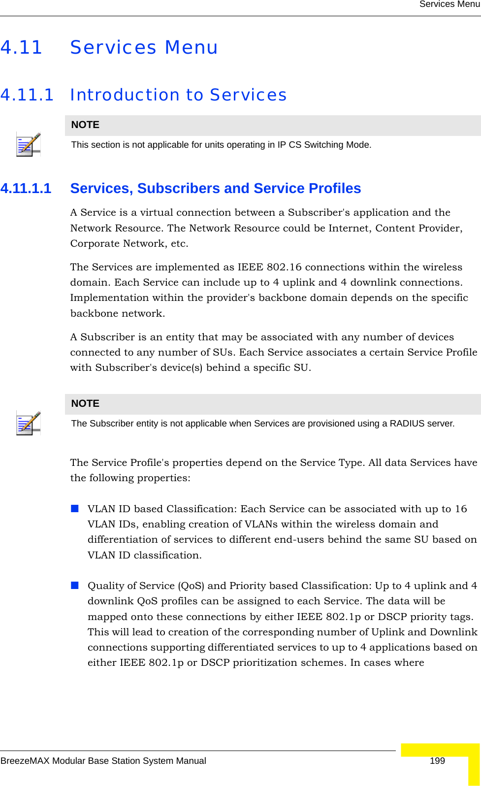 Services MenuBreezeMAX Modular Base Station System Manual 1994.11 Services Menu4.11.1 Introduction to Services4.11.1.1 Services, Subscribers and Service ProfilesA Service is a virtual connection between a Subscriber&apos;s application and the Network Resource. The Network Resource could be Internet, Content Provider, Corporate Network, etc.The Services are implemented as IEEE 802.16 connections within the wireless domain. Each Service can include up to 4 uplink and 4 downlink connections. Implementation within the provider&apos;s backbone domain depends on the specific backbone network.A Subscriber is an entity that may be associated with any number of devices connected to any number of SUs. Each Service associates a certain Service Profile with Subscriber&apos;s device(s) behind a specific SU.The Service Profile&apos;s properties depend on the Service Type. All data Services have the following properties:VLAN ID based Classification: Each Service can be associated with up to 16 VLAN IDs, enabling creation of VLANs within the wireless domain and differentiation of services to different end-users behind the same SU based on VLAN ID classification.Quality of Service (QoS) and Priority based Classification: Up to 4 uplink and 4 downlink QoS profiles can be assigned to each Service. The data will be mapped onto these connections by either IEEE 802.1p or DSCP priority tags. This will lead to creation of the corresponding number of Uplink and Downlink connections supporting differentiated services to up to 4 applications based on either IEEE 802.1p or DSCP prioritization schemes. In cases where NOTEThis section is not applicable for units operating in IP CS Switching Mode.NOTEThe Subscriber entity is not applicable when Services are provisioned using a RADIUS server.