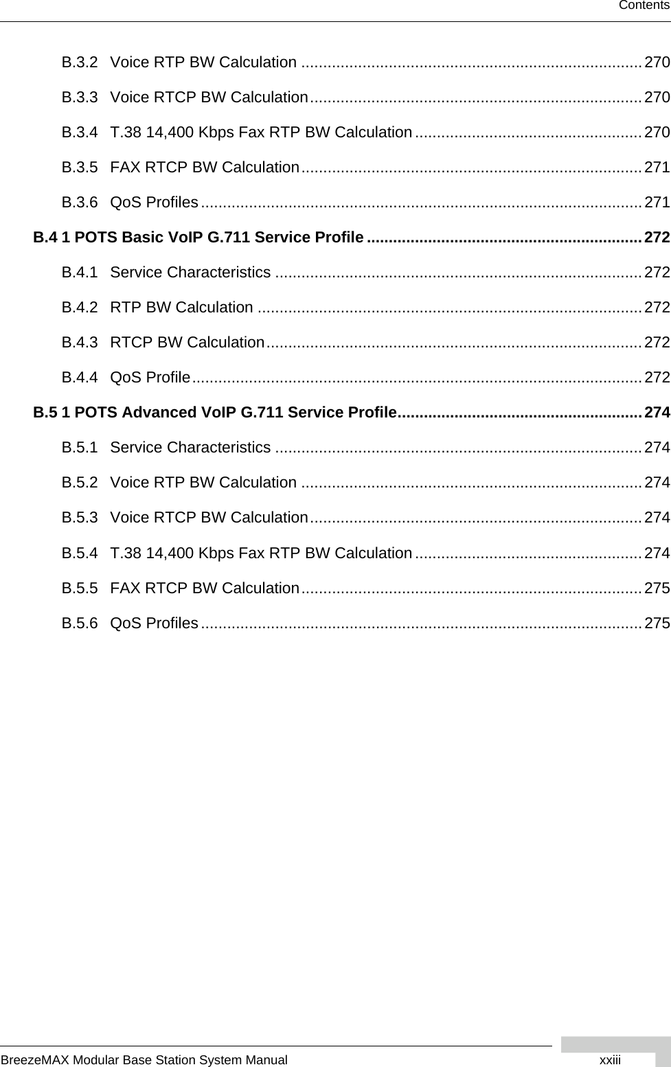 BreezeMAX Modular Base Station System Manual xxiiiContentsB.3.2 Voice RTP BW Calculation ..............................................................................270B.3.3 Voice RTCP BW Calculation............................................................................270B.3.4 T.38 14,400 Kbps Fax RTP BW Calculation....................................................270B.3.5 FAX RTCP BW Calculation..............................................................................271B.3.6 QoS Profiles.....................................................................................................271B.4 1 POTS Basic VoIP G.711 Service Profile ...............................................................272B.4.1 Service Characteristics ....................................................................................272B.4.2 RTP BW Calculation ........................................................................................272B.4.3 RTCP BW Calculation......................................................................................272B.4.4 QoS Profile.......................................................................................................272B.5 1 POTS Advanced VoIP G.711 Service Profile........................................................274B.5.1 Service Characteristics ....................................................................................274B.5.2 Voice RTP BW Calculation ..............................................................................274B.5.3 Voice RTCP BW Calculation............................................................................274B.5.4 T.38 14,400 Kbps Fax RTP BW Calculation....................................................274B.5.5 FAX RTCP BW Calculation..............................................................................275B.5.6 QoS Profiles.....................................................................................................275