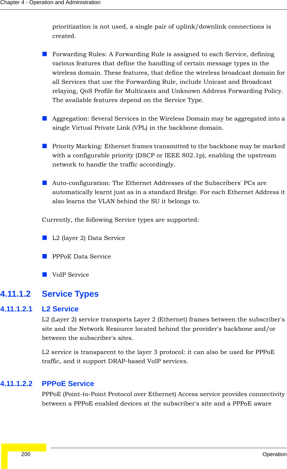  200 OperationChapter 4 - Operation and Administrationprioritization is not used, a single pair of uplink/downlink connections is created.Forwarding Rules: A Forwarding Rule is assigned to each Service, defining various features that define the handling of certain message types in the wireless domain. These features, that define the wireless broadcast domain for all Services that use the Forwarding Rule, include Unicast and Broadcast relaying, QoS Profile for Multicasts and Unknown Address Forwarding Policy. The available features depend on the Service Type.Aggregation: Several Services in the Wireless Domain may be aggregated into a single Virtual Private Link (VPL) in the backbone domain.Priority Marking: Ethernet frames transmitted to the backbone may be marked with a configurable priority (DSCP or IEEE 802.1p), enabling the upstream network to handle the traffic accordingly.Auto-configuration: The Ethernet Addresses of the Subscribers&apos; PCs are automatically learnt just as in a standard Bridge. For each Ethernet Address it also learns the VLAN behind the SU it belongs to.Currently, the following Service types are supported:L2 (layer 2) Data ServicePPPoE Data ServiceVoIP Service4.11.1.2 Service Types4.11.1.2.1 L2 ServiceL2 (Layer 2) service transports Layer 2 (Ethernet) frames between the subscriber&apos;s site and the Network Resource located behind the provider&apos;s backbone and/or between the subscriber&apos;s sites.L2 service is transparent to the layer 3 protocol: it can also be used for PPPoE traffic, and it support DRAP-based VoIP services.4.11.1.2.2 PPPoE ServicePPPoE (Point-to-Point Protocol over Ethernet) Access service provides connectivity between a PPPoE enabled devices at the subscriber&apos;s site and a PPPoE aware 