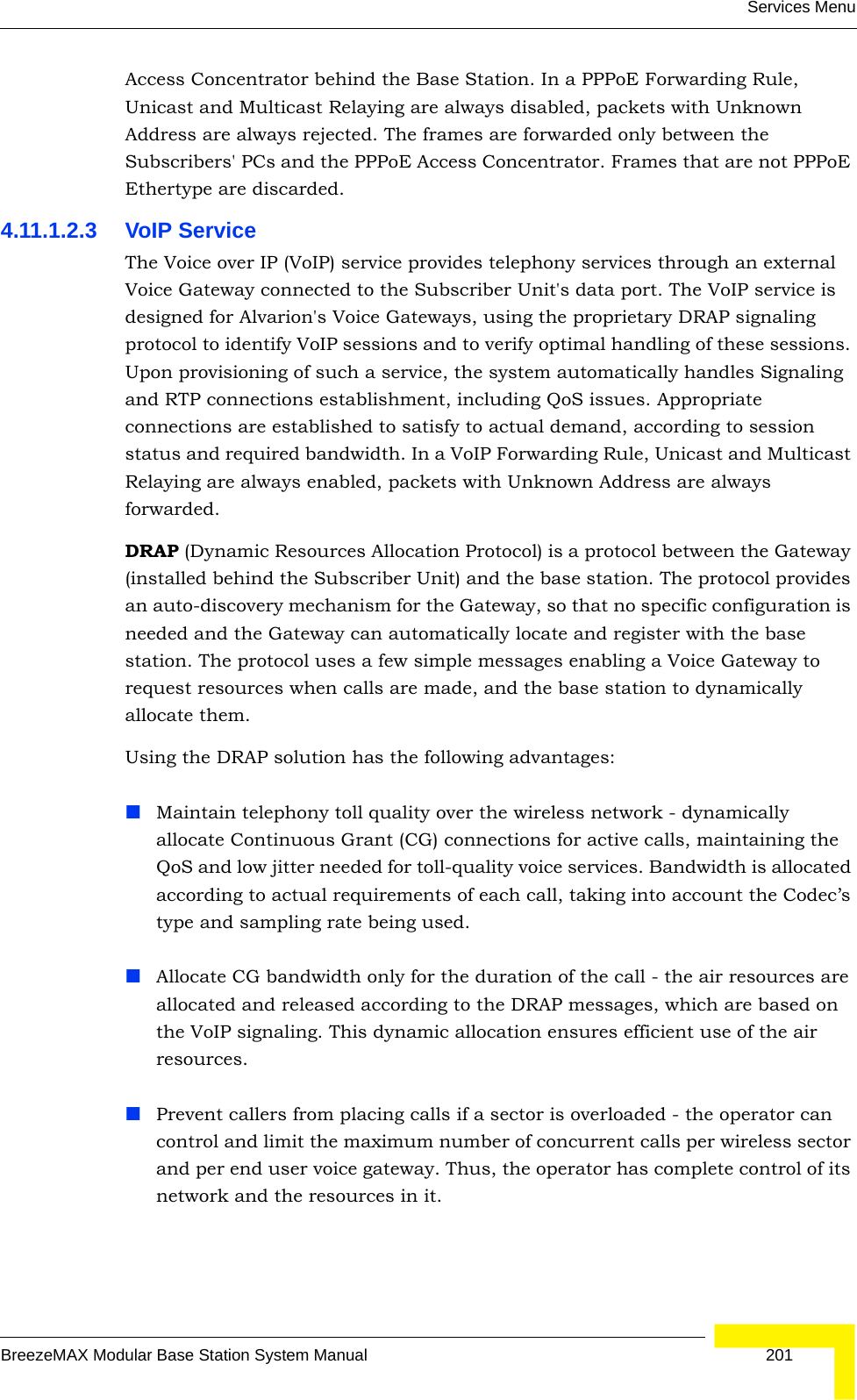 Services MenuBreezeMAX Modular Base Station System Manual 201Access Concentrator behind the Base Station. In a PPPoE Forwarding Rule, Unicast and Multicast Relaying are always disabled, packets with Unknown Address are always rejected. The frames are forwarded only between the Subscribers&apos; PCs and the PPPoE Access Concentrator. Frames that are not PPPoE Ethertype are discarded.4.11.1.2.3 VoIP ServiceThe Voice over IP (VoIP) service provides telephony services through an external Voice Gateway connected to the Subscriber Unit&apos;s data port. The VoIP service is designed for Alvarion&apos;s Voice Gateways, using the proprietary DRAP signaling protocol to identify VoIP sessions and to verify optimal handling of these sessions. Upon provisioning of such a service, the system automatically handles Signaling and RTP connections establishment, including QoS issues. Appropriate connections are established to satisfy to actual demand, according to session status and required bandwidth. In a VoIP Forwarding Rule, Unicast and Multicast Relaying are always enabled, packets with Unknown Address are always forwarded. DRAP (Dynamic Resources Allocation Protocol) is a protocol between the Gateway (installed behind the Subscriber Unit) and the base station. The protocol provides an auto-discovery mechanism for the Gateway, so that no specific configuration is needed and the Gateway can automatically locate and register with the base station. The protocol uses a few simple messages enabling a Voice Gateway to request resources when calls are made, and the base station to dynamically allocate them.Using the DRAP solution has the following advantages:Maintain telephony toll quality over the wireless network - dynamically allocate Continuous Grant (CG) connections for active calls, maintaining the QoS and low jitter needed for toll-quality voice services. Bandwidth is allocated according to actual requirements of each call, taking into account the Codec’s type and sampling rate being used.Allocate CG bandwidth only for the duration of the call - the air resources are allocated and released according to the DRAP messages, which are based on the VoIP signaling. This dynamic allocation ensures efficient use of the air resources.Prevent callers from placing calls if a sector is overloaded - the operator can control and limit the maximum number of concurrent calls per wireless sector and per end user voice gateway. Thus, the operator has complete control of its network and the resources in it.