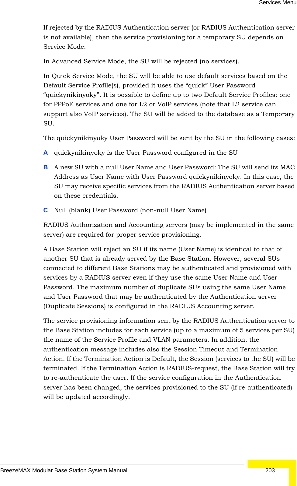 Services MenuBreezeMAX Modular Base Station System Manual 203If rejected by the RADIUS Authentication server (or RADIUS Authentication server is not available), then the service provisioning for a temporary SU depends on Service Mode:In Advanced Service Mode, the SU will be rejected (no services).In Quick Service Mode, the SU will be able to use default services based on the Default Service Profile(s), provided it uses the “quick” User Password “quickynikinyoky”. It is possible to define up to two Default Service Profiles: one for PPPoE services and one for L2 or VoIP services (note that L2 service can support also VoIP services). The SU will be added to the database as a Temporary SU. The quickynikinyoky User Password will be sent by the SU in the following cases:Aquickynikinyoky is the User Password configured in the SUBA new SU with a null User Name and User Password: The SU will send its MAC Address as User Name with User Password quickynikinyoky. In this case, the SU may receive specific services from the RADIUS Authentication server based on these credentials. CNull (blank) User Password (non-null User Name)RADIUS Authorization and Accounting servers (may be implemented in the same server) are required for proper service provisioning. A Base Station will reject an SU if its name (User Name) is identical to that of another SU that is already served by the Base Station. However, several SUs connected to different Base Stations may be authenticated and provisioned with services by a RADIUS server even if they use the same User Name and User Password. The maximum number of duplicate SUs using the same User Name and User Password that may be authenticated by the Authentication server (Duplicate Sessions) is configured in the RADIUS Accounting server.The service provisioning information sent by the RADIUS Authentication server to the Base Station includes for each service (up to a maximum of 5 services per SU) the name of the Service Profile and VLAN parameters. In addition, the authentication message includes also the Session Timeout and Termination Action. If the Termination Action is Default, the Session (services to the SU) will be terminated. If the Termination Action is RADIUS-request, the Base Station will try to re-authenticate the user. If the service configuration in the Authentication server has been changed, the services provisioned to the SU (if re-authenticated) will be updated accordingly.