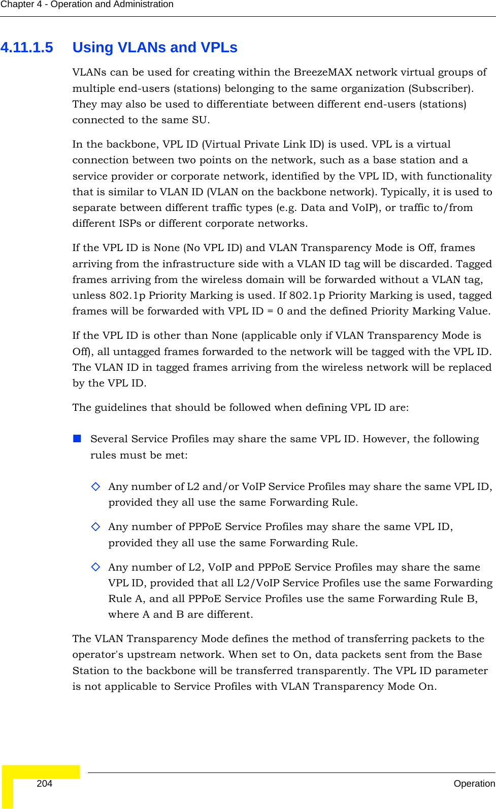  204 OperationChapter 4 - Operation and Administration4.11.1.5 Using VLANs and VPLsVLANs can be used for creating within the BreezeMAX network virtual groups of multiple end-users (stations) belonging to the same organization (Subscriber). They may also be used to differentiate between different end-users (stations) connected to the same SU.In the backbone, VPL ID (Virtual Private Link ID) is used. VPL is a virtual connection between two points on the network, such as a base station and a service provider or corporate network, identified by the VPL ID, with functionality that is similar to VLAN ID (VLAN on the backbone network). Typically, it is used to separate between different traffic types (e.g. Data and VoIP), or traffic to/from different ISPs or different corporate networks.If the VPL ID is None (No VPL ID) and VLAN Transparency Mode is Off, frames arriving from the infrastructure side with a VLAN ID tag will be discarded. Tagged frames arriving from the wireless domain will be forwarded without a VLAN tag, unless 802.1p Priority Marking is used. If 802.1p Priority Marking is used, tagged frames will be forwarded with VPL ID = 0 and the defined Priority Marking Value.If the VPL ID is other than None (applicable only if VLAN Transparency Mode is Off), all untagged frames forwarded to the network will be tagged with the VPL ID. The VLAN ID in tagged frames arriving from the wireless network will be replaced by the VPL ID.The guidelines that should be followed when defining VPL ID are:Several Service Profiles may share the same VPL ID. However, the following rules must be met:Any number of L2 and/or VoIP Service Profiles may share the same VPL ID, provided they all use the same Forwarding Rule.Any number of PPPoE Service Profiles may share the same VPL ID, provided they all use the same Forwarding Rule.Any number of L2, VoIP and PPPoE Service Profiles may share the same VPL ID, provided that all L2/VoIP Service Profiles use the same Forwarding Rule A, and all PPPoE Service Profiles use the same Forwarding Rule B, where A and B are different.The VLAN Transparency Mode defines the method of transferring packets to the operator&apos;s upstream network. When set to On, data packets sent from the Base Station to the backbone will be transferred transparently. The VPL ID parameter is not applicable to Service Profiles with VLAN Transparency Mode On.