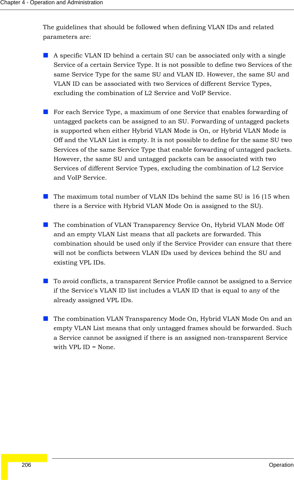  206 OperationChapter 4 - Operation and AdministrationThe guidelines that should be followed when defining VLAN IDs and related parameters are:A specific VLAN ID behind a certain SU can be associated only with a single Service of a certain Service Type. It is not possible to define two Services of the same Service Type for the same SU and VLAN ID. However, the same SU and VLAN ID can be associated with two Services of different Service Types, excluding the combination of L2 Service and VoIP Service.For each Service Type, a maximum of one Service that enables forwarding of untagged packets can be assigned to an SU. Forwarding of untagged packets is supported when either Hybrid VLAN Mode is On, or Hybrid VLAN Mode is Off and the VLAN List is empty. It is not possible to define for the same SU two Services of the same Service Type that enable forwarding of untagged packets. However, the same SU and untagged packets can be associated with two Services of different Service Types, excluding the combination of L2 Service and VoIP Service.The maximum total number of VLAN IDs behind the same SU is 16 (15 when there is a Service with Hybrid VLAN Mode On is assigned to the SU).The combination of VLAN Transparency Service On, Hybrid VLAN Mode Off and an empty VLAN List means that all packets are forwarded. This combination should be used only if the Service Provider can ensure that there will not be conflicts between VLAN IDs used by devices behind the SU and existing VPL IDs.To avoid conflicts, a transparent Service Profile cannot be assigned to a Service if the Service&apos;s VLAN ID list includes a VLAN ID that is equal to any of the already assigned VPL IDs.The combination VLAN Transparency Mode On, Hybrid VLAN Mode On and an empty VLAN List means that only untagged frames should be forwarded. Such a Service cannot be assigned if there is an assigned non-transparent Service with VPL ID = None.