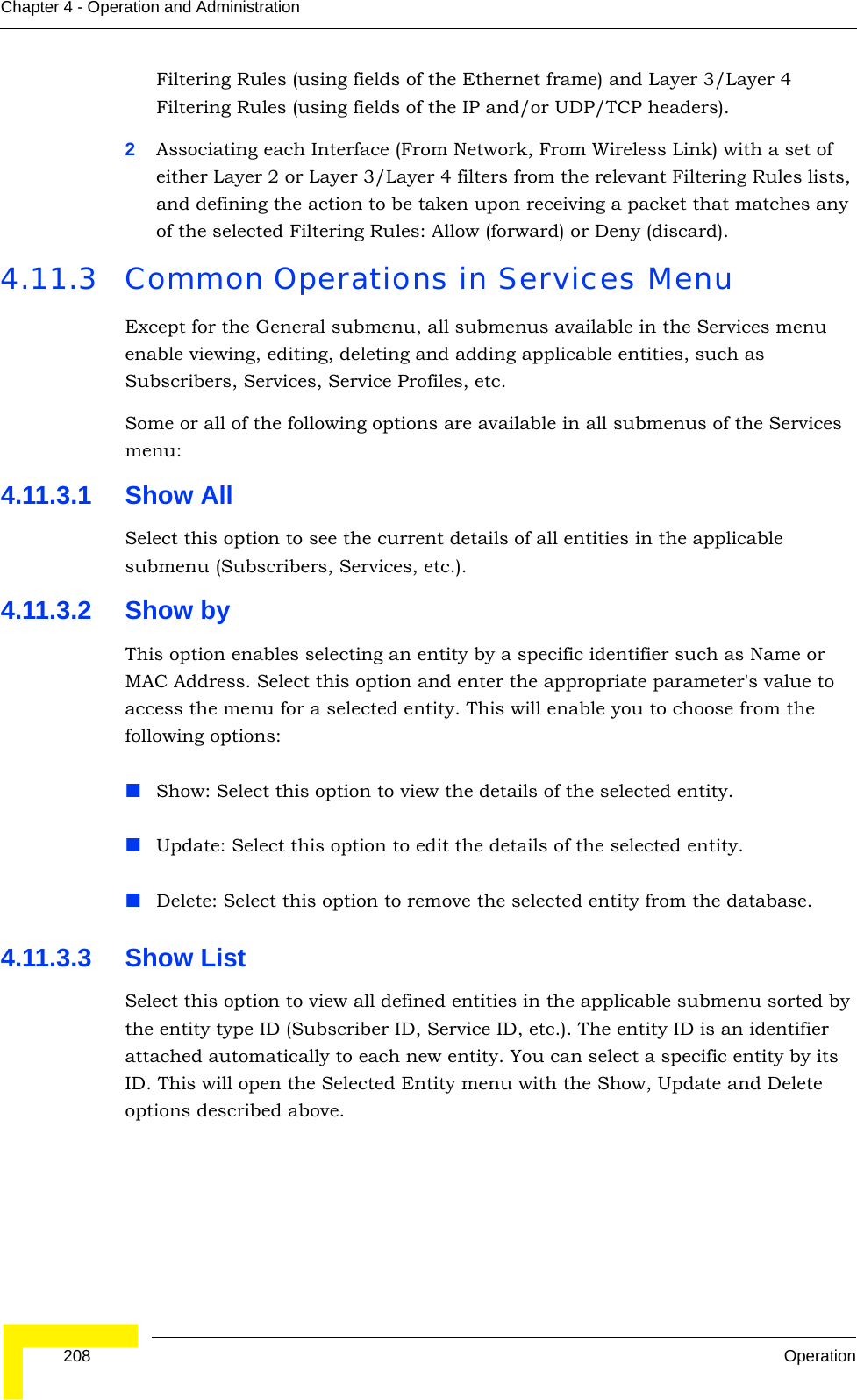  208 OperationChapter 4 - Operation and AdministrationFiltering Rules (using fields of the Ethernet frame) and Layer 3/Layer 4 Filtering Rules (using fields of the IP and/or UDP/TCP headers). 2Associating each Interface (From Network, From Wireless Link) with a set of either Layer 2 or Layer 3/Layer 4 filters from the relevant Filtering Rules lists, and defining the action to be taken upon receiving a packet that matches any of the selected Filtering Rules: Allow (forward) or Deny (discard).4.11.3 Common Operations in Services MenuExcept for the General submenu, all submenus available in the Services menu enable viewing, editing, deleting and adding applicable entities, such as Subscribers, Services, Service Profiles, etc.Some or all of the following options are available in all submenus of the Services menu:4.11.3.1 Show AllSelect this option to see the current details of all entities in the applicable submenu (Subscribers, Services, etc.).4.11.3.2 Show byThis option enables selecting an entity by a specific identifier such as Name or MAC Address. Select this option and enter the appropriate parameter&apos;s value to access the menu for a selected entity. This will enable you to choose from the following options:Show: Select this option to view the details of the selected entity.Update: Select this option to edit the details of the selected entity.Delete: Select this option to remove the selected entity from the database.4.11.3.3 Show ListSelect this option to view all defined entities in the applicable submenu sorted by the entity type ID (Subscriber ID, Service ID, etc.). The entity ID is an identifier attached automatically to each new entity. You can select a specific entity by its ID. This will open the Selected Entity menu with the Show, Update and Delete options described above.