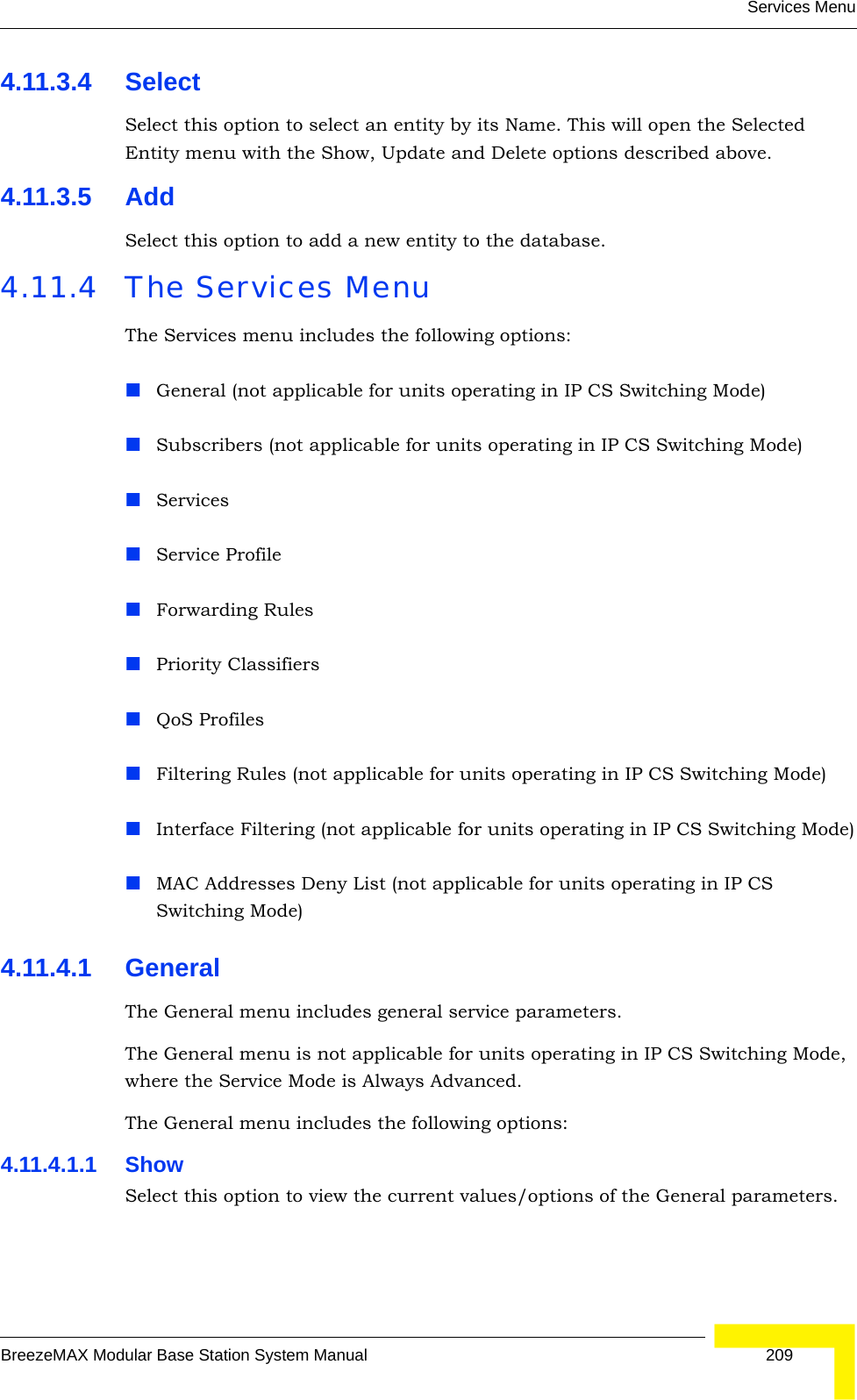 Services MenuBreezeMAX Modular Base Station System Manual 2094.11.3.4 SelectSelect this option to select an entity by its Name. This will open the Selected Entity menu with the Show, Update and Delete options described above.4.11.3.5 AddSelect this option to add a new entity to the database.4.11.4 The Services MenuThe Services menu includes the following options:General (not applicable for units operating in IP CS Switching Mode)Subscribers (not applicable for units operating in IP CS Switching Mode)ServicesService ProfileForwarding RulesPriority ClassifiersQoS ProfilesFiltering Rules (not applicable for units operating in IP CS Switching Mode)Interface Filtering (not applicable for units operating in IP CS Switching Mode)MAC Addresses Deny List (not applicable for units operating in IP CS Switching Mode)4.11.4.1 GeneralThe General menu includes general service parameters.The General menu is not applicable for units operating in IP CS Switching Mode, where the Service Mode is Always Advanced.The General menu includes the following options:4.11.4.1.1 ShowSelect this option to view the current values/options of the General parameters.