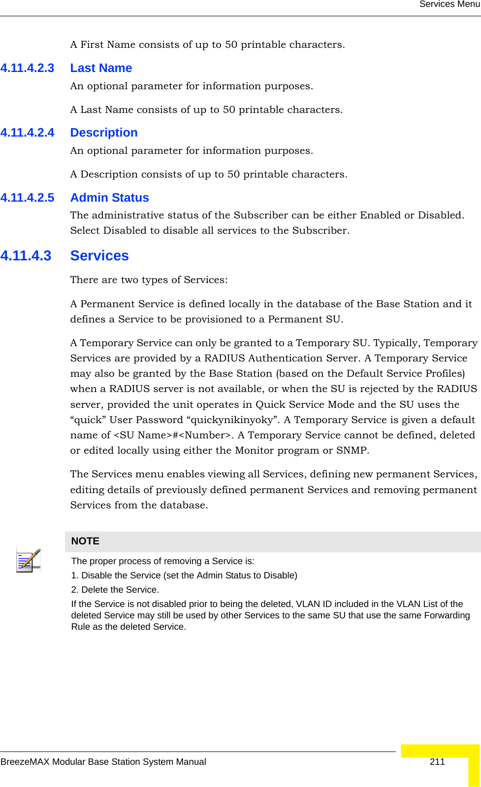 Services MenuBreezeMAX Modular Base Station System Manual 211A First Name consists of up to 50 printable characters.4.11.4.2.3 Last NameAn optional parameter for information purposes. A Last Name consists of up to 50 printable characters.4.11.4.2.4 DescriptionAn optional parameter for information purposes. A Description consists of up to 50 printable characters.4.11.4.2.5 Admin StatusThe administrative status of the Subscriber can be either Enabled or Disabled. Select Disabled to disable all services to the Subscriber.4.11.4.3 ServicesThere are two types of Services:A Permanent Service is defined locally in the database of the Base Station and it defines a Service to be provisioned to a Permanent SU. A Temporary Service can only be granted to a Temporary SU. Typically, Temporary Services are provided by a RADIUS Authentication Server. A Temporary Service may also be granted by the Base Station (based on the Default Service Profiles) when a RADIUS server is not available, or when the SU is rejected by the RADIUS server, provided the unit operates in Quick Service Mode and the SU uses the “quick” User Password “quickynikinyoky”. A Temporary Service is given a default name of &lt;SU Name&gt;#&lt;Number&gt;. A Temporary Service cannot be defined, deleted or edited locally using either the Monitor program or SNMP. The Services menu enables viewing all Services, defining new permanent Services, editing details of previously defined permanent Services and removing permanent Services from the database.NOTEThe proper process of removing a Service is:1. Disable the Service (set the Admin Status to Disable)2. Delete the Service.If the Service is not disabled prior to being the deleted, VLAN ID included in the VLAN List of the deleted Service may still be used by other Services to the same SU that use the same Forwarding Rule as the deleted Service.