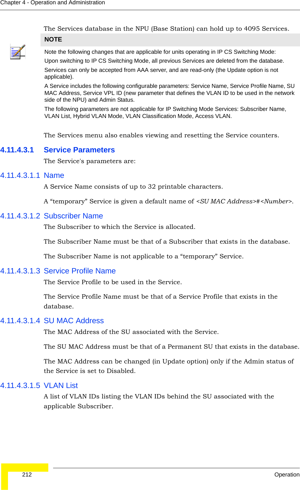  212 OperationChapter 4 - Operation and AdministrationThe Services database in the NPU (Base Station) can hold up to 4095 Services.The Services menu also enables viewing and resetting the Service counters.4.11.4.3.1 Service ParametersThe Service&apos;s parameters are:4.11.4.3.1.1 NameA Service Name consists of up to 32 printable characters.A “temporary” Service is given a default name of &lt;SU MAC Address&gt;#&lt;Number&gt;.4.11.4.3.1.2 Subscriber NameThe Subscriber to which the Service is allocated.The Subscriber Name must be that of a Subscriber that exists in the database.The Subscriber Name is not applicable to a “temporary” Service.4.11.4.3.1.3 Service Profile NameThe Service Profile to be used in the Service.The Service Profile Name must be that of a Service Profile that exists in the database.4.11.4.3.1.4 SU MAC AddressThe MAC Address of the SU associated with the Service.The SU MAC Address must be that of a Permanent SU that exists in the database.The MAC Address can be changed (in Update option) only if the Admin status of the Service is set to Disabled.4.11.4.3.1.5 VLAN ListA list of VLAN IDs listing the VLAN IDs behind the SU associated with the applicable Subscriber.NOTENote the following changes that are applicable for units operating in IP CS Switching Mode:Upon switching to IP CS Switching Mode, all previous Services are deleted from the database.Services can only be accepted from AAA server, and are read-only (the Update option is not applicable).A Service includes the following configurable parameters: Service Name, Service Profile Name, SU MAC Address, Service VPL ID (new parameter that defines the VLAN ID to be used in the network side of the NPU) and Admin Status.The following parameters are not applicable for IP Switching Mode Services: Subscriber Name, VLAN List, Hybrid VLAN Mode, VLAN Classification Mode, Access VLAN.