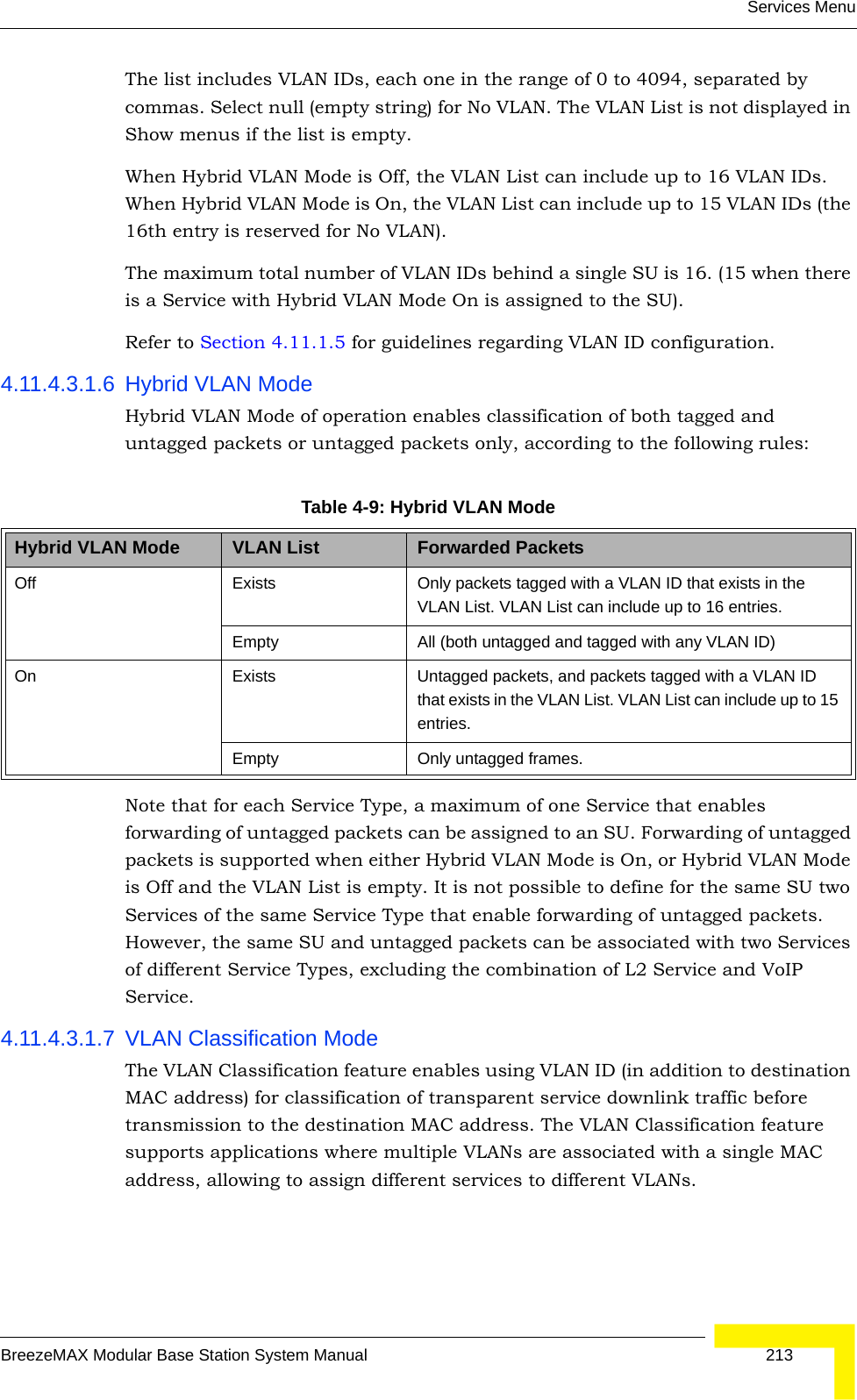 Services MenuBreezeMAX Modular Base Station System Manual 213The list includes VLAN IDs, each one in the range of 0 to 4094, separated by commas. Select null (empty string) for No VLAN. The VLAN List is not displayed in Show menus if the list is empty.When Hybrid VLAN Mode is Off, the VLAN List can include up to 16 VLAN IDs. When Hybrid VLAN Mode is On, the VLAN List can include up to 15 VLAN IDs (the 16th entry is reserved for No VLAN).The maximum total number of VLAN IDs behind a single SU is 16. (15 when there is a Service with Hybrid VLAN Mode On is assigned to the SU).Refer to Section 4.11.1.5 for guidelines regarding VLAN ID configuration.4.11.4.3.1.6 Hybrid VLAN ModeHybrid VLAN Mode of operation enables classification of both tagged and untagged packets or untagged packets only, according to the following rules:Note that for each Service Type, a maximum of one Service that enables forwarding of untagged packets can be assigned to an SU. Forwarding of untagged packets is supported when either Hybrid VLAN Mode is On, or Hybrid VLAN Mode is Off and the VLAN List is empty. It is not possible to define for the same SU two Services of the same Service Type that enable forwarding of untagged packets. However, the same SU and untagged packets can be associated with two Services of different Service Types, excluding the combination of L2 Service and VoIP Service.4.11.4.3.1.7 VLAN Classification ModeThe VLAN Classification feature enables using VLAN ID (in addition to destination MAC address) for classification of transparent service downlink traffic before transmission to the destination MAC address. The VLAN Classification feature supports applications where multiple VLANs are associated with a single MAC address, allowing to assign different services to different VLANs.Table 4-9: Hybrid VLAN ModeHybrid VLAN Mode VLAN List Forwarded PacketsOff Exists Only packets tagged with a VLAN ID that exists in the VLAN List. VLAN List can include up to 16 entries.Empty All (both untagged and tagged with any VLAN ID)On Exists Untagged packets, and packets tagged with a VLAN ID that exists in the VLAN List. VLAN List can include up to 15 entries.Empty Only untagged frames.