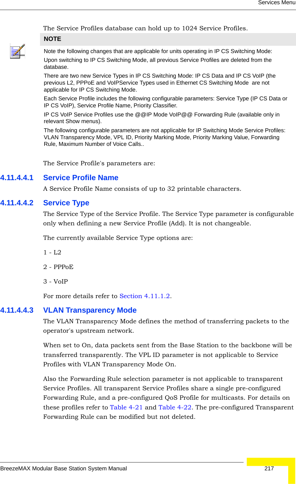 Services MenuBreezeMAX Modular Base Station System Manual 217The Service Profiles database can hold up to 1024 Service Profiles.The Service Profile&apos;s parameters are:4.11.4.4.1 Service Profile NameA Service Profile Name consists of up to 32 printable characters.4.11.4.4.2 Service TypeThe Service Type of the Service Profile. The Service Type parameter is configurable only when defining a new Service Profile (Add). It is not changeable.The currently available Service Type options are:1 - L2   2 - PPPoE 3 - VoIPFor more details refer to Section 4.11.1.2.4.11.4.4.3 VLAN Transparency ModeThe VLAN Transparency Mode defines the method of transferring packets to the operator&apos;s upstream network.When set to On, data packets sent from the Base Station to the backbone will be transferred transparently. The VPL ID parameter is not applicable to Service Profiles with VLAN Transparency Mode On.Also the Forwarding Rule selection parameter is not applicable to transparent Service Profiles. All transparent Service Profiles share a single pre-configured Forwarding Rule, and a pre-configured QoS Profile for multicasts. For details on these profiles refer to Table 4-21 and Table 4-22. The pre-configured Transparent Forwarding Rule can be modified but not deleted.NOTENote the following changes that are applicable for units operating in IP CS Switching Mode:Upon switching to IP CS Switching Mode, all previous Service Profiles are deleted from the database.There are two new Service Types in IP CS Switching Mode: IP CS Data and IP CS VoIP (the previous L2, PPPoE and VoIPService Types used in Ethernet CS Switching Mode  are not applicable for IP CS Switching Mode.Each Service Profile includes the following configurable parameters: Service Type (IP CS Data or IP CS VoIP), Service Profile Name, Priority Classifier.IP CS VoIP Service Profiles use the @@IP Mode VoIP@@ Forwarding Rule (available only in relevant Show menus).The following configurable parameters are not applicable for IP Switching Mode Service Profiles: VLAN Transparency Mode, VPL ID, Priority Marking Mode, Priority Marking Value, Forwarding Rule, Maximum Number of Voice Calls..