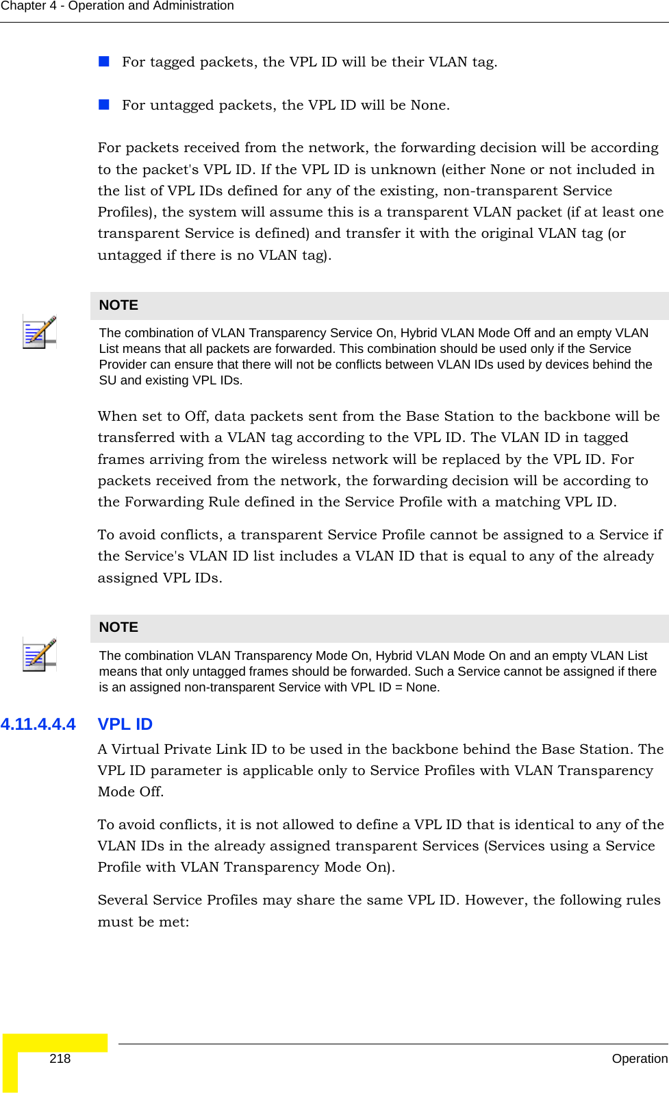  218 OperationChapter 4 - Operation and AdministrationFor tagged packets, the VPL ID will be their VLAN tag.For untagged packets, the VPL ID will be None.For packets received from the network, the forwarding decision will be according to the packet&apos;s VPL ID. If the VPL ID is unknown (either None or not included in the list of VPL IDs defined for any of the existing, non-transparent Service Profiles), the system will assume this is a transparent VLAN packet (if at least one transparent Service is defined) and transfer it with the original VLAN tag (or untagged if there is no VLAN tag).When set to Off, data packets sent from the Base Station to the backbone will be transferred with a VLAN tag according to the VPL ID. The VLAN ID in tagged frames arriving from the wireless network will be replaced by the VPL ID. For packets received from the network, the forwarding decision will be according to the Forwarding Rule defined in the Service Profile with a matching VPL ID.To avoid conflicts, a transparent Service Profile cannot be assigned to a Service if the Service&apos;s VLAN ID list includes a VLAN ID that is equal to any of the already assigned VPL IDs.4.11.4.4.4 VPL IDA Virtual Private Link ID to be used in the backbone behind the Base Station. The VPL ID parameter is applicable only to Service Profiles with VLAN Transparency Mode Off.To avoid conflicts, it is not allowed to define a VPL ID that is identical to any of the VLAN IDs in the already assigned transparent Services (Services using a Service Profile with VLAN Transparency Mode On).Several Service Profiles may share the same VPL ID. However, the following rules must be met:NOTEThe combination of VLAN Transparency Service On, Hybrid VLAN Mode Off and an empty VLAN List means that all packets are forwarded. This combination should be used only if the Service Provider can ensure that there will not be conflicts between VLAN IDs used by devices behind the SU and existing VPL IDs.NOTEThe combination VLAN Transparency Mode On, Hybrid VLAN Mode On and an empty VLAN List means that only untagged frames should be forwarded. Such a Service cannot be assigned if there is an assigned non-transparent Service with VPL ID = None.