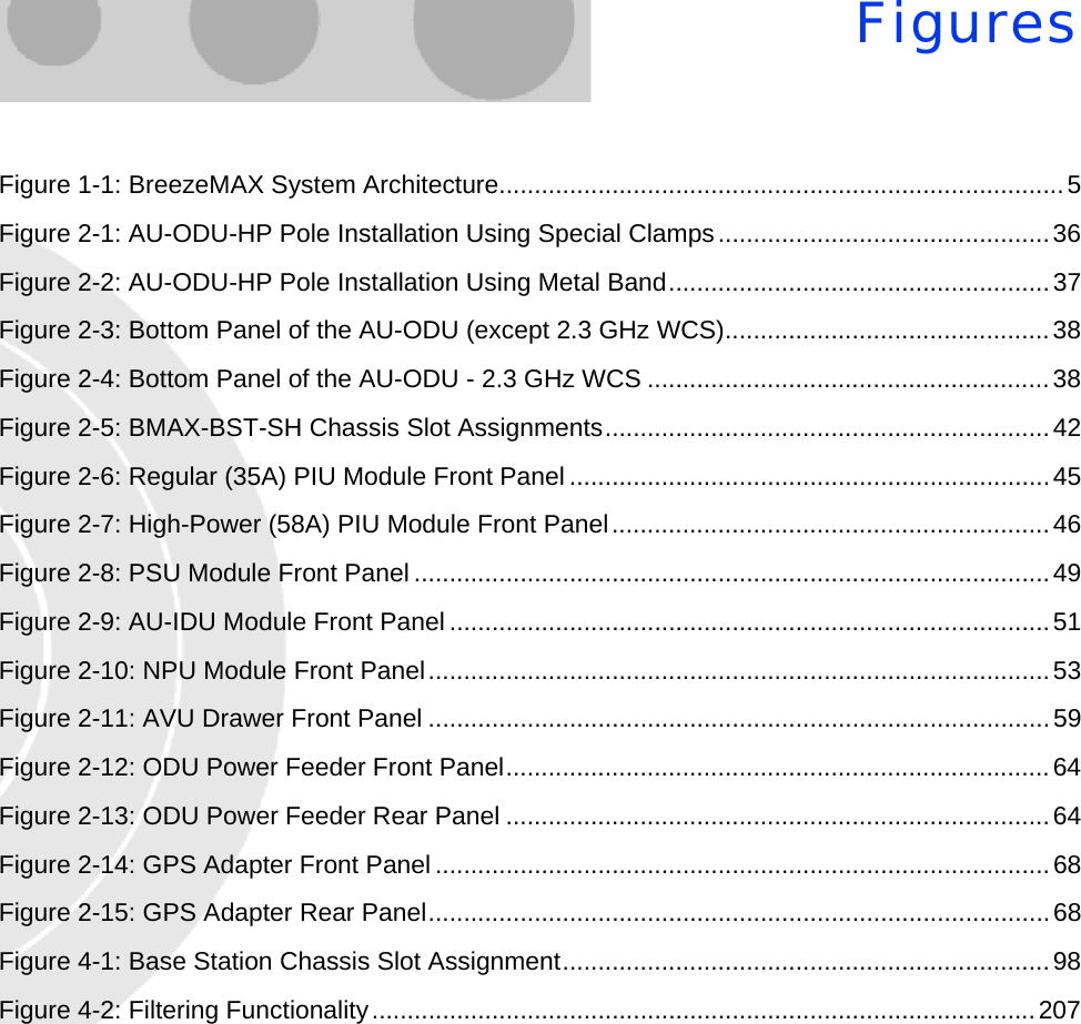 FiguresFigure 1-1: BreezeMAX System Architecture................................................................................5Figure 2-1: AU-ODU-HP Pole Installation Using Special Clamps...............................................36Figure 2-2: AU-ODU-HP Pole Installation Using Metal Band......................................................37Figure 2-3: Bottom Panel of the AU-ODU (except 2.3 GHz WCS)..............................................38Figure 2-4: Bottom Panel of the AU-ODU - 2.3 GHz WCS .........................................................38Figure 2-5: BMAX-BST-SH Chassis Slot Assignments...............................................................42Figure 2-6: Regular (35A) PIU Module Front Panel ....................................................................45Figure 2-7: High-Power (58A) PIU Module Front Panel..............................................................46Figure 2-8: PSU Module Front Panel..........................................................................................49Figure 2-9: AU-IDU Module Front Panel .....................................................................................51Figure 2-10: NPU Module Front Panel........................................................................................53Figure 2-11: AVU Drawer Front Panel ........................................................................................59Figure 2-12: ODU Power Feeder Front Panel.............................................................................64Figure 2-13: ODU Power Feeder Rear Panel .............................................................................64Figure 2-14: GPS Adapter Front Panel.......................................................................................68Figure 2-15: GPS Adapter Rear Panel........................................................................................68Figure 4-1: Base Station Chassis Slot Assignment.....................................................................98Figure 4-2: Filtering Functionality..............................................................................................207