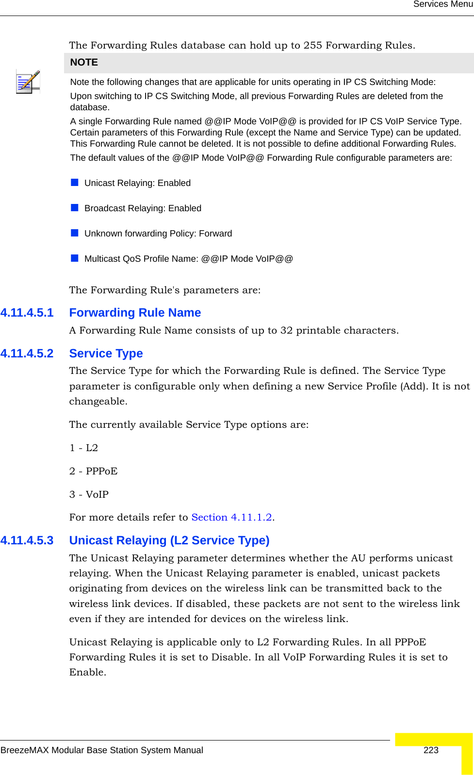 Services MenuBreezeMAX Modular Base Station System Manual 223The Forwarding Rules database can hold up to 255 Forwarding Rules.The Forwarding Rule&apos;s parameters are:4.11.4.5.1 Forwarding Rule NameA Forwarding Rule Name consists of up to 32 printable characters.4.11.4.5.2 Service TypeThe Service Type for which the Forwarding Rule is defined. The Service Type parameter is configurable only when defining a new Service Profile (Add). It is not changeable.The currently available Service Type options are:1 - L2   2 - PPPoE3 - VoIPFor more details refer to Section 4.11.1.2.4.11.4.5.3 Unicast Relaying (L2 Service Type)The Unicast Relaying parameter determines whether the AU performs unicast relaying. When the Unicast Relaying parameter is enabled, unicast packets originating from devices on the wireless link can be transmitted back to the wireless link devices. If disabled, these packets are not sent to the wireless link even if they are intended for devices on the wireless link.Unicast Relaying is applicable only to L2 Forwarding Rules. In all PPPoE Forwarding Rules it is set to Disable. In all VoIP Forwarding Rules it is set to Enable.NOTENote the following changes that are applicable for units operating in IP CS Switching Mode:Upon switching to IP CS Switching Mode, all previous Forwarding Rules are deleted from the database.A single Forwarding Rule named @@IP Mode VoIP@@ is provided for IP CS VoIP Service Type. Certain parameters of this Forwarding Rule (except the Name and Service Type) can be updated. This Forwarding Rule cannot be deleted. It is not possible to define additional Forwarding Rules.The default values of the @@IP Mode VoIP@@ Forwarding Rule configurable parameters are:Unicast Relaying: EnabledBroadcast Relaying: EnabledUnknown forwarding Policy: ForwardMulticast QoS Profile Name: @@IP Mode VoIP@@