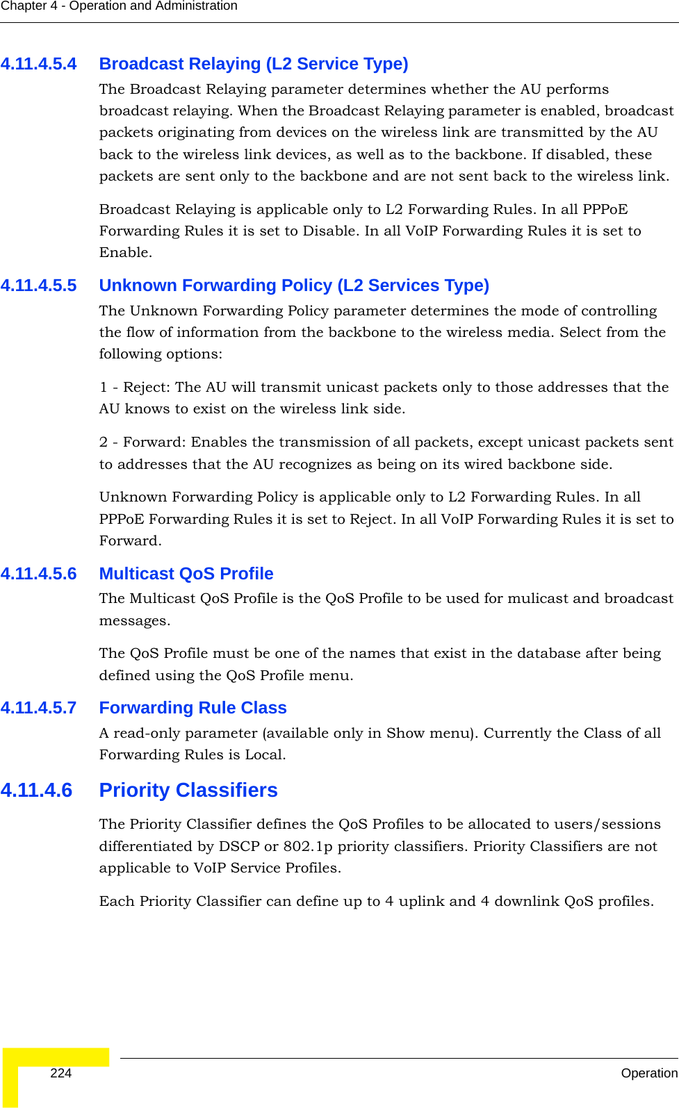  224 OperationChapter 4 - Operation and Administration4.11.4.5.4 Broadcast Relaying (L2 Service Type)The Broadcast Relaying parameter determines whether the AU performs broadcast relaying. When the Broadcast Relaying parameter is enabled, broadcast packets originating from devices on the wireless link are transmitted by the AU back to the wireless link devices, as well as to the backbone. If disabled, these packets are sent only to the backbone and are not sent back to the wireless link.Broadcast Relaying is applicable only to L2 Forwarding Rules. In all PPPoE Forwarding Rules it is set to Disable. In all VoIP Forwarding Rules it is set to Enable.4.11.4.5.5 Unknown Forwarding Policy (L2 Services Type)The Unknown Forwarding Policy parameter determines the mode of controlling the flow of information from the backbone to the wireless media. Select from the following options:1 - Reject: The AU will transmit unicast packets only to those addresses that the AU knows to exist on the wireless link side.2 - Forward: Enables the transmission of all packets, except unicast packets sent to addresses that the AU recognizes as being on its wired backbone side.Unknown Forwarding Policy is applicable only to L2 Forwarding Rules. In all PPPoE Forwarding Rules it is set to Reject. In all VoIP Forwarding Rules it is set to Forward.4.11.4.5.6 Multicast QoS ProfileThe Multicast QoS Profile is the QoS Profile to be used for mulicast and broadcast messages.The QoS Profile must be one of the names that exist in the database after being defined using the QoS Profile menu.4.11.4.5.7 Forwarding Rule ClassA read-only parameter (available only in Show menu). Currently the Class of all Forwarding Rules is Local.4.11.4.6 Priority ClassifiersThe Priority Classifier defines the QoS Profiles to be allocated to users/sessions differentiated by DSCP or 802.1p priority classifiers. Priority Classifiers are not applicable to VoIP Service Profiles.Each Priority Classifier can define up to 4 uplink and 4 downlink QoS profiles. 