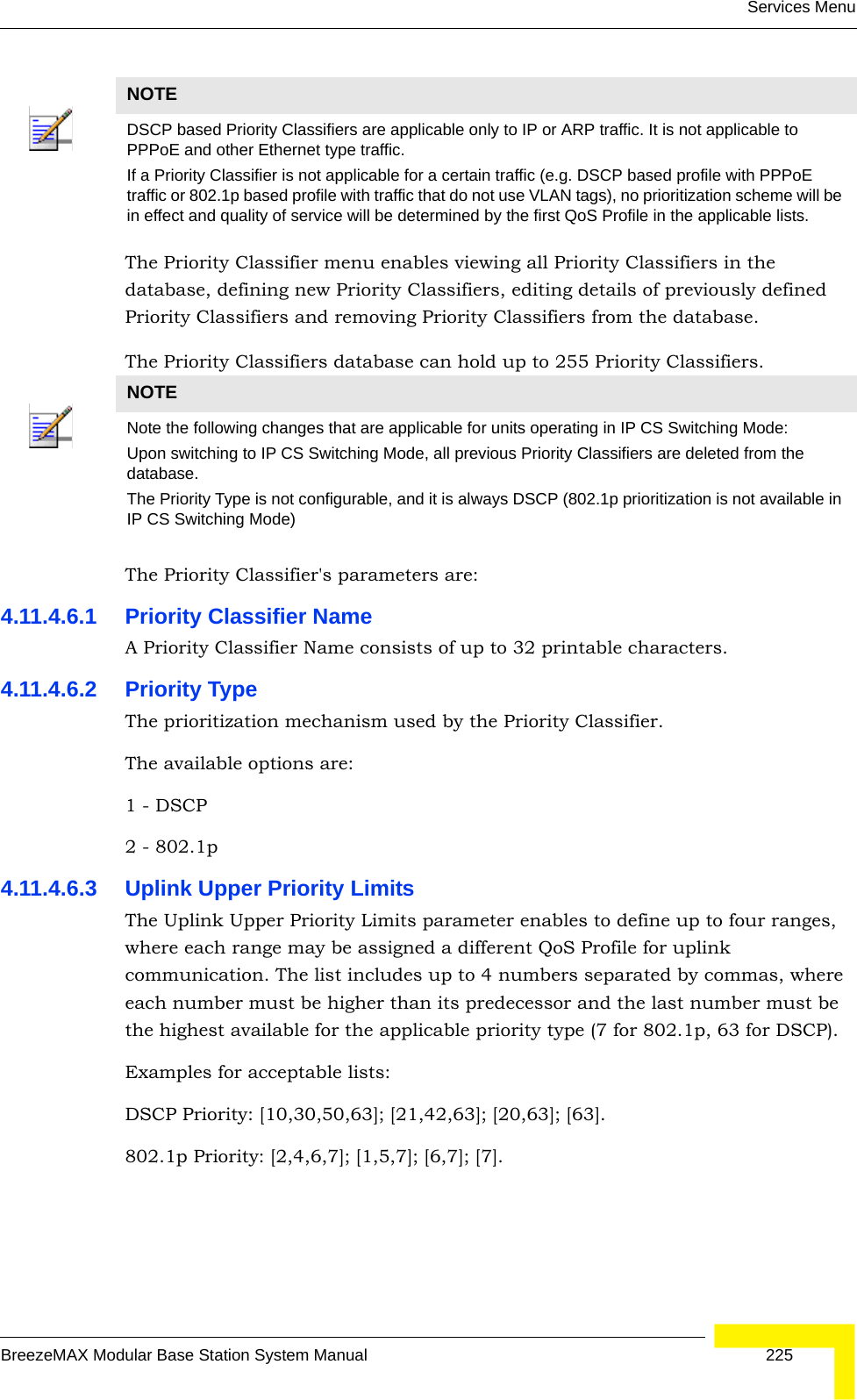 Services MenuBreezeMAX Modular Base Station System Manual 225The Priority Classifier menu enables viewing all Priority Classifiers in the database, defining new Priority Classifiers, editing details of previously defined Priority Classifiers and removing Priority Classifiers from the database.The Priority Classifiers database can hold up to 255 Priority Classifiers.The Priority Classifier&apos;s parameters are:4.11.4.6.1 Priority Classifier NameA Priority Classifier Name consists of up to 32 printable characters.4.11.4.6.2 Priority TypeThe prioritization mechanism used by the Priority Classifier.The available options are:1 - DSCP 2 - 802.1p4.11.4.6.3 Uplink Upper Priority LimitsThe Uplink Upper Priority Limits parameter enables to define up to four ranges, where each range may be assigned a different QoS Profile for uplink communication. The list includes up to 4 numbers separated by commas, where each number must be higher than its predecessor and the last number must be the highest available for the applicable priority type (7 for 802.1p, 63 for DSCP).Examples for acceptable lists:DSCP Priority: [10,30,50,63]; [21,42,63]; [20,63]; [63].802.1p Priority: [2,4,6,7]; [1,5,7]; [6,7]; [7].NOTEDSCP based Priority Classifiers are applicable only to IP or ARP traffic. It is not applicable to PPPoE and other Ethernet type traffic. If a Priority Classifier is not applicable for a certain traffic (e.g. DSCP based profile with PPPoE traffic or 802.1p based profile with traffic that do not use VLAN tags), no prioritization scheme will be in effect and quality of service will be determined by the first QoS Profile in the applicable lists.NOTENote the following changes that are applicable for units operating in IP CS Switching Mode:Upon switching to IP CS Switching Mode, all previous Priority Classifiers are deleted from the database.The Priority Type is not configurable, and it is always DSCP (802.1p prioritization is not available in IP CS Switching Mode)