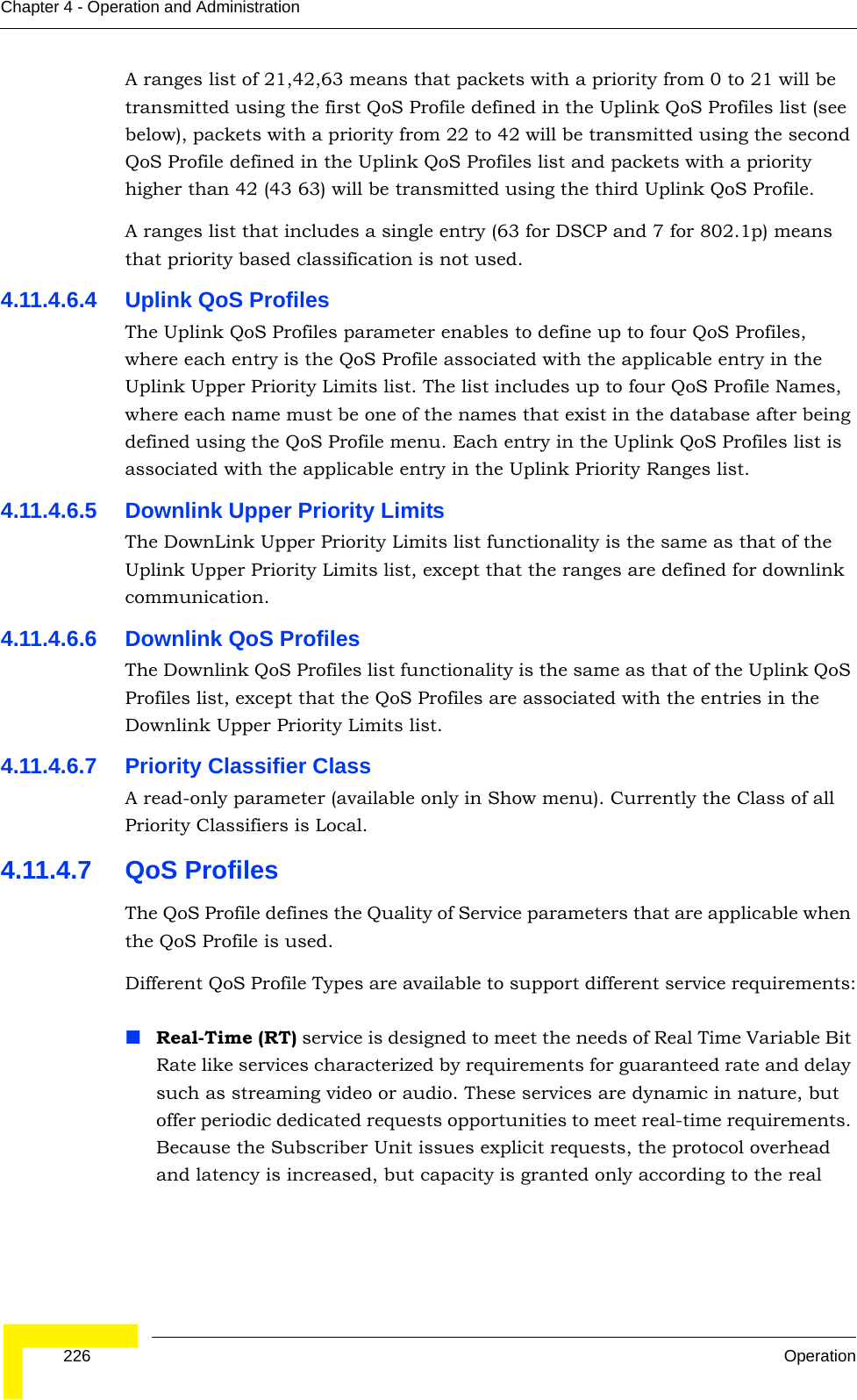  226 OperationChapter 4 - Operation and AdministrationA ranges list of 21,42,63 means that packets with a priority from 0 to 21 will be transmitted using the first QoS Profile defined in the Uplink QoS Profiles list (see below), packets with a priority from 22 to 42 will be transmitted using the second QoS Profile defined in the Uplink QoS Profiles list and packets with a priority higher than 42 (43 63) will be transmitted using the third Uplink QoS Profile.A ranges list that includes a single entry (63 for DSCP and 7 for 802.1p) means that priority based classification is not used.4.11.4.6.4 Uplink QoS ProfilesThe Uplink QoS Profiles parameter enables to define up to four QoS Profiles, where each entry is the QoS Profile associated with the applicable entry in the Uplink Upper Priority Limits list. The list includes up to four QoS Profile Names, where each name must be one of the names that exist in the database after being defined using the QoS Profile menu. Each entry in the Uplink QoS Profiles list is associated with the applicable entry in the Uplink Priority Ranges list.4.11.4.6.5 Downlink Upper Priority LimitsThe DownLink Upper Priority Limits list functionality is the same as that of the Uplink Upper Priority Limits list, except that the ranges are defined for downlink communication.4.11.4.6.6 Downlink QoS ProfilesThe Downlink QoS Profiles list functionality is the same as that of the Uplink QoS Profiles list, except that the QoS Profiles are associated with the entries in the Downlink Upper Priority Limits list.4.11.4.6.7 Priority Classifier ClassA read-only parameter (available only in Show menu). Currently the Class of all Priority Classifiers is Local.4.11.4.7 QoS ProfilesThe QoS Profile defines the Quality of Service parameters that are applicable when the QoS Profile is used. Different QoS Profile Types are available to support different service requirements:Real-Time (RT) service is designed to meet the needs of Real Time Variable Bit Rate like services characterized by requirements for guaranteed rate and delay such as streaming video or audio. These services are dynamic in nature, but offer periodic dedicated requests opportunities to meet real-time requirements. Because the Subscriber Unit issues explicit requests, the protocol overhead and latency is increased, but capacity is granted only according to the real 