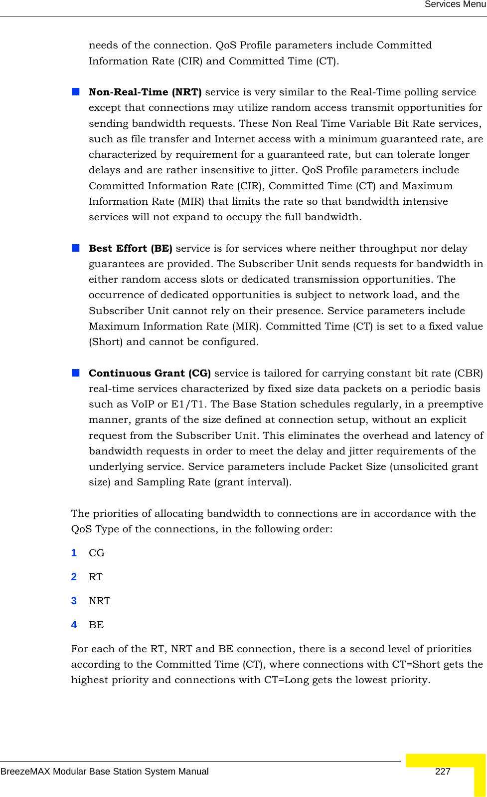 Services MenuBreezeMAX Modular Base Station System Manual 227needs of the connection. QoS Profile parameters include Committed Information Rate (CIR) and Committed Time (CT).Non-Real-Time (NRT) service is very similar to the Real-Time polling service except that connections may utilize random access transmit opportunities for sending bandwidth requests. These Non Real Time Variable Bit Rate services, such as file transfer and Internet access with a minimum guaranteed rate, are characterized by requirement for a guaranteed rate, but can tolerate longer delays and are rather insensitive to jitter. QoS Profile parameters include Committed Information Rate (CIR), Committed Time (CT) and Maximum Information Rate (MIR) that limits the rate so that bandwidth intensive services will not expand to occupy the full bandwidth. Best Effort (BE) service is for services where neither throughput nor delay guarantees are provided. The Subscriber Unit sends requests for bandwidth in either random access slots or dedicated transmission opportunities. The occurrence of dedicated opportunities is subject to network load, and the Subscriber Unit cannot rely on their presence. Service parameters include Maximum Information Rate (MIR). Committed Time (CT) is set to a fixed value (Short) and cannot be configured.Continuous Grant (CG) service is tailored for carrying constant bit rate (CBR) real-time services characterized by fixed size data packets on a periodic basis such as VoIP or E1/T1. The Base Station schedules regularly, in a preemptive manner, grants of the size defined at connection setup, without an explicit request from the Subscriber Unit. This eliminates the overhead and latency of bandwidth requests in order to meet the delay and jitter requirements of the underlying service. Service parameters include Packet Size (unsolicited grant size) and Sampling Rate (grant interval). The priorities of allocating bandwidth to connections are in accordance with the QoS Type of the connections, in the following order:1CG 2RT3NRT4BEFor each of the RT, NRT and BE connection, there is a second level of priorities according to the Committed Time (CT), where connections with CT=Short gets the highest priority and connections with CT=Long gets the lowest priority.