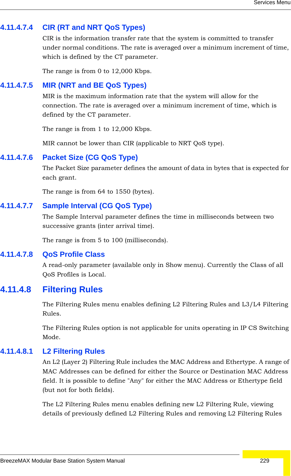 Services MenuBreezeMAX Modular Base Station System Manual 2294.11.4.7.4 CIR (RT and NRT QoS Types)CIR is the information transfer rate that the system is committed to transfer under normal conditions. The rate is averaged over a minimum increment of time, which is defined by the CT parameter.The range is from 0 to 12,000 Kbps.4.11.4.7.5 MIR (NRT and BE QoS Types)MIR is the maximum information rate that the system will allow for the connection. The rate is averaged over a minimum increment of time, which is defined by the CT parameter.The range is from 1 to 12,000 Kbps.MIR cannot be lower than CIR (applicable to NRT QoS type).4.11.4.7.6 Packet Size (CG QoS Type)The Packet Size parameter defines the amount of data in bytes that is expected for each grant.The range is from 64 to 1550 (bytes).4.11.4.7.7 Sample Interval (CG QoS Type)The Sample Interval parameter defines the time in milliseconds between two successive grants (inter arrival time).The range is from 5 to 100 (milliseconds).4.11.4.7.8 QoS Profile ClassA read-only parameter (available only in Show menu). Currently the Class of all QoS Profiles is Local.4.11.4.8 Filtering RulesThe Filtering Rules menu enables defining L2 Filtering Rules and L3/L4 Filtering Rules.The Filtering Rules option is not applicable for units operating in IP CS Switching Mode.4.11.4.8.1 L2 Filtering RulesAn L2 (Layer 2) Filtering Rule includes the MAC Address and Ethertype. A range of MAC Addresses can be defined for either the Source or Destination MAC Address field. It is possible to define &quot;Any&quot; for either the MAC Address or Ethertype field (but not for both fields). The L2 Filtering Rules menu enables defining new L2 Filtering Rule, viewing details of previously defined L2 Filtering Rules and removing L2 Filtering Rules 