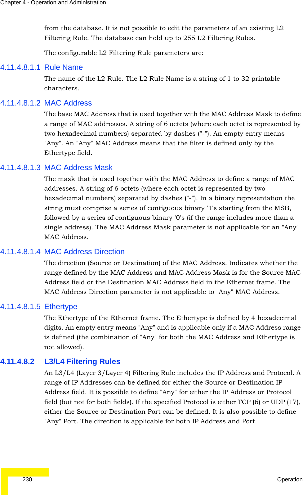  230 OperationChapter 4 - Operation and Administrationfrom the database. It is not possible to edit the parameters of an existing L2 Filtering Rule. The database can hold up to 255 L2 Filtering Rules. The configurable L2 Filtering Rule parameters are:4.11.4.8.1.1 Rule NameThe name of the L2 Rule. The L2 Rule Name is a string of 1 to 32 printable characters.4.11.4.8.1.2 MAC AddressThe base MAC Address that is used together with the MAC Address Mask to define a range of MAC addresses. A string of 6 octets (where each octet is represented by two hexadecimal numbers) separated by dashes (&quot;-&quot;). An empty entry means &quot;Any&quot;. An &quot;Any&quot; MAC Address means that the filter is defined only by the Ethertype field.4.11.4.8.1.3 MAC Address MaskThe mask that is used together with the MAC Address to define a range of MAC addresses. A string of 6 octets (where each octet is represented by two hexadecimal numbers) separated by dashes (&quot;-&quot;). In a binary representation the string must comprise a series of contiguous binary &apos;1&apos;s starting from the MSB, followed by a series of contiguous binary &apos;0&apos;s (if the range includes more than a single address). The MAC Address Mask parameter is not applicable for an &quot;Any&quot; MAC Address.4.11.4.8.1.4 MAC Address DirectionThe direction (Source or Destination) of the MAC Address. Indicates whether the range defined by the MAC Address and MAC Address Mask is for the Source MAC Address field or the Destination MAC Address field in the Ethernet frame. The MAC Address Direction parameter is not applicable to &quot;Any&quot; MAC Address.4.11.4.8.1.5 EthertypeThe Ethertype of the Ethernet frame. The Ethertype is defined by 4 hexadecimal digits. An empty entry means &quot;Any&quot; and is applicable only if a MAC Address range is defined (the combination of &quot;Any&quot; for both the MAC Address and Ethertype is not allowed).4.11.4.8.2 L3/L4 Filtering RulesAn L3/L4 (Layer 3/Layer 4) Filtering Rule includes the IP Address and Protocol. A range of IP Addresses can be defined for either the Source or Destination IP Address field. It is possible to define &quot;Any&quot; for either the IP Address or Protocol field (but not for both fields). If the specified Protocol is either TCP (6) or UDP (17), either the Source or Destination Port can be defined. It is also possible to define &quot;Any&quot; Port. The direction is applicable for both IP Address and Port.