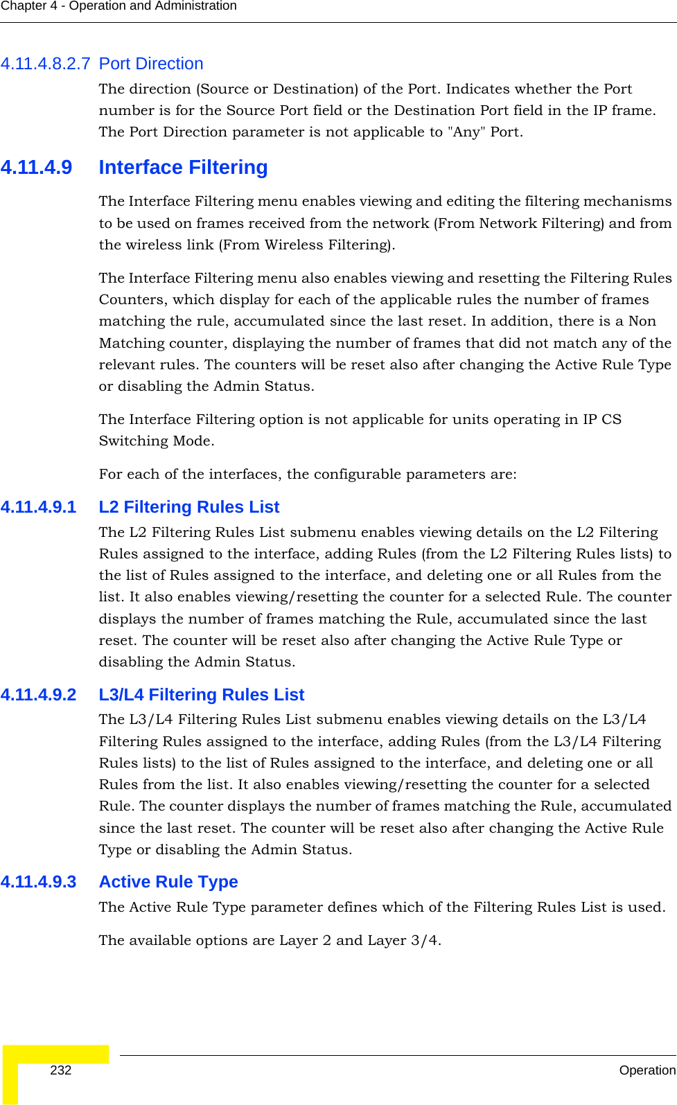  232 OperationChapter 4 - Operation and Administration4.11.4.8.2.7 Port DirectionThe direction (Source or Destination) of the Port. Indicates whether the Port number is for the Source Port field or the Destination Port field in the IP frame. The Port Direction parameter is not applicable to &quot;Any&quot; Port.4.11.4.9 Interface FilteringThe Interface Filtering menu enables viewing and editing the filtering mechanisms to be used on frames received from the network (From Network Filtering) and from the wireless link (From Wireless Filtering). The Interface Filtering menu also enables viewing and resetting the Filtering Rules Counters, which display for each of the applicable rules the number of frames matching the rule, accumulated since the last reset. In addition, there is a Non Matching counter, displaying the number of frames that did not match any of the relevant rules. The counters will be reset also after changing the Active Rule Type or disabling the Admin Status.The Interface Filtering option is not applicable for units operating in IP CS Switching Mode.For each of the interfaces, the configurable parameters are:4.11.4.9.1 L2 Filtering Rules ListThe L2 Filtering Rules List submenu enables viewing details on the L2 Filtering Rules assigned to the interface, adding Rules (from the L2 Filtering Rules lists) to the list of Rules assigned to the interface, and deleting one or all Rules from the list. It also enables viewing/resetting the counter for a selected Rule. The counter displays the number of frames matching the Rule, accumulated since the last reset. The counter will be reset also after changing the Active Rule Type or disabling the Admin Status.4.11.4.9.2 L3/L4 Filtering Rules ListThe L3/L4 Filtering Rules List submenu enables viewing details on the L3/L4 Filtering Rules assigned to the interface, adding Rules (from the L3/L4 Filtering Rules lists) to the list of Rules assigned to the interface, and deleting one or all Rules from the list. It also enables viewing/resetting the counter for a selected Rule. The counter displays the number of frames matching the Rule, accumulated since the last reset. The counter will be reset also after changing the Active Rule Type or disabling the Admin Status.4.11.4.9.3 Active Rule TypeThe Active Rule Type parameter defines which of the Filtering Rules List is used. The available options are Layer 2 and Layer 3/4. 