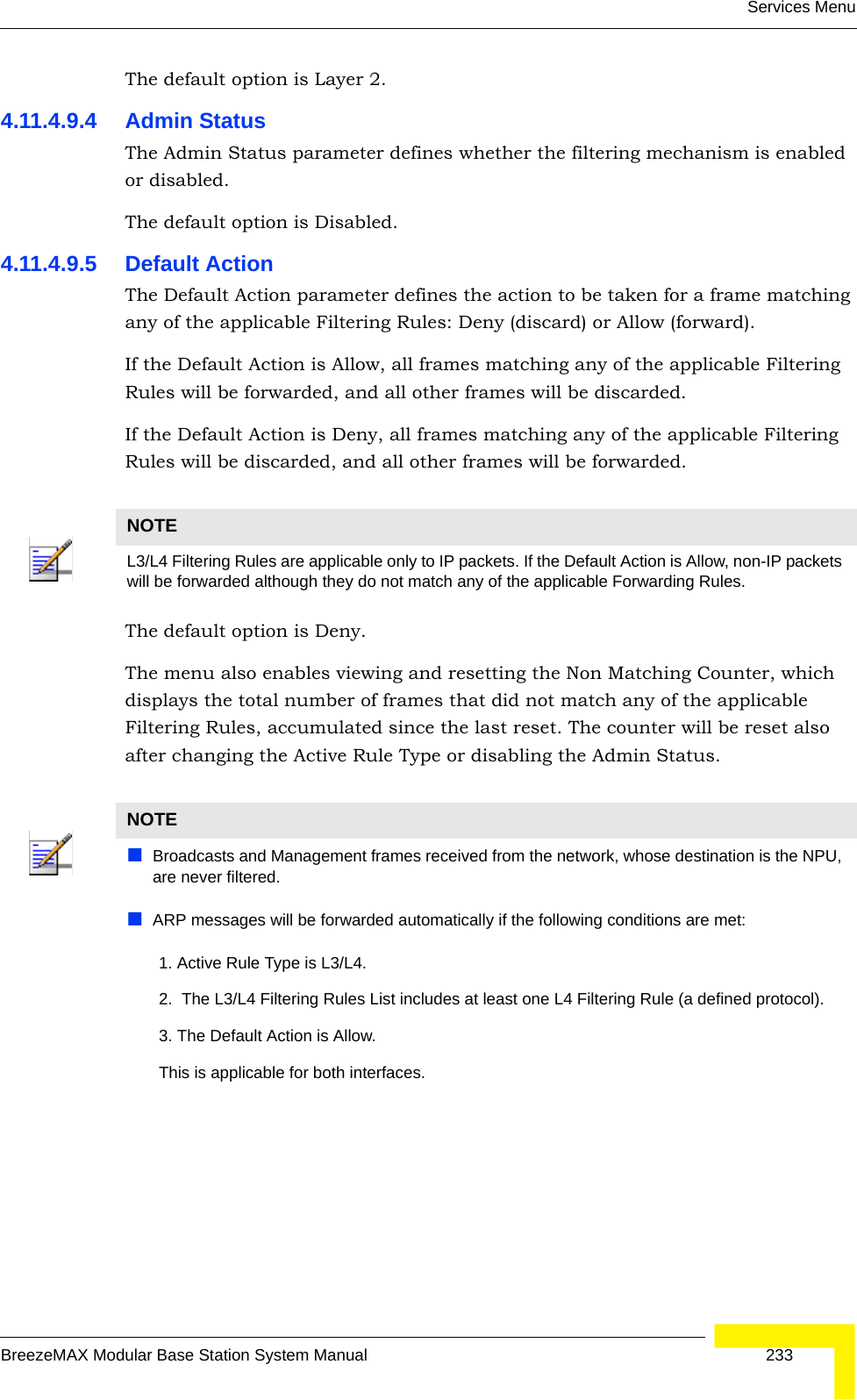 Services MenuBreezeMAX Modular Base Station System Manual 233The default option is Layer 2.4.11.4.9.4 Admin StatusThe Admin Status parameter defines whether the filtering mechanism is enabled or disabled.The default option is Disabled.4.11.4.9.5 Default ActionThe Default Action parameter defines the action to be taken for a frame matching any of the applicable Filtering Rules: Deny (discard) or Allow (forward).If the Default Action is Allow, all frames matching any of the applicable Filtering Rules will be forwarded, and all other frames will be discarded.If the Default Action is Deny, all frames matching any of the applicable Filtering Rules will be discarded, and all other frames will be forwarded.The default option is Deny.The menu also enables viewing and resetting the Non Matching Counter, which displays the total number of frames that did not match any of the applicable Filtering Rules, accumulated since the last reset. The counter will be reset also after changing the Active Rule Type or disabling the Admin Status.NOTEL3/L4 Filtering Rules are applicable only to IP packets. If the Default Action is Allow, non-IP packets will be forwarded although they do not match any of the applicable Forwarding Rules.NOTEBroadcasts and Management frames received from the network, whose destination is the NPU, are never filtered.ARP messages will be forwarded automatically if the following conditions are met:       1. Active Rule Type is L3/L4.       2.  The L3/L4 Filtering Rules List includes at least one L4 Filtering Rule (a defined protocol).       3. The Default Action is Allow.       This is applicable for both interfaces.