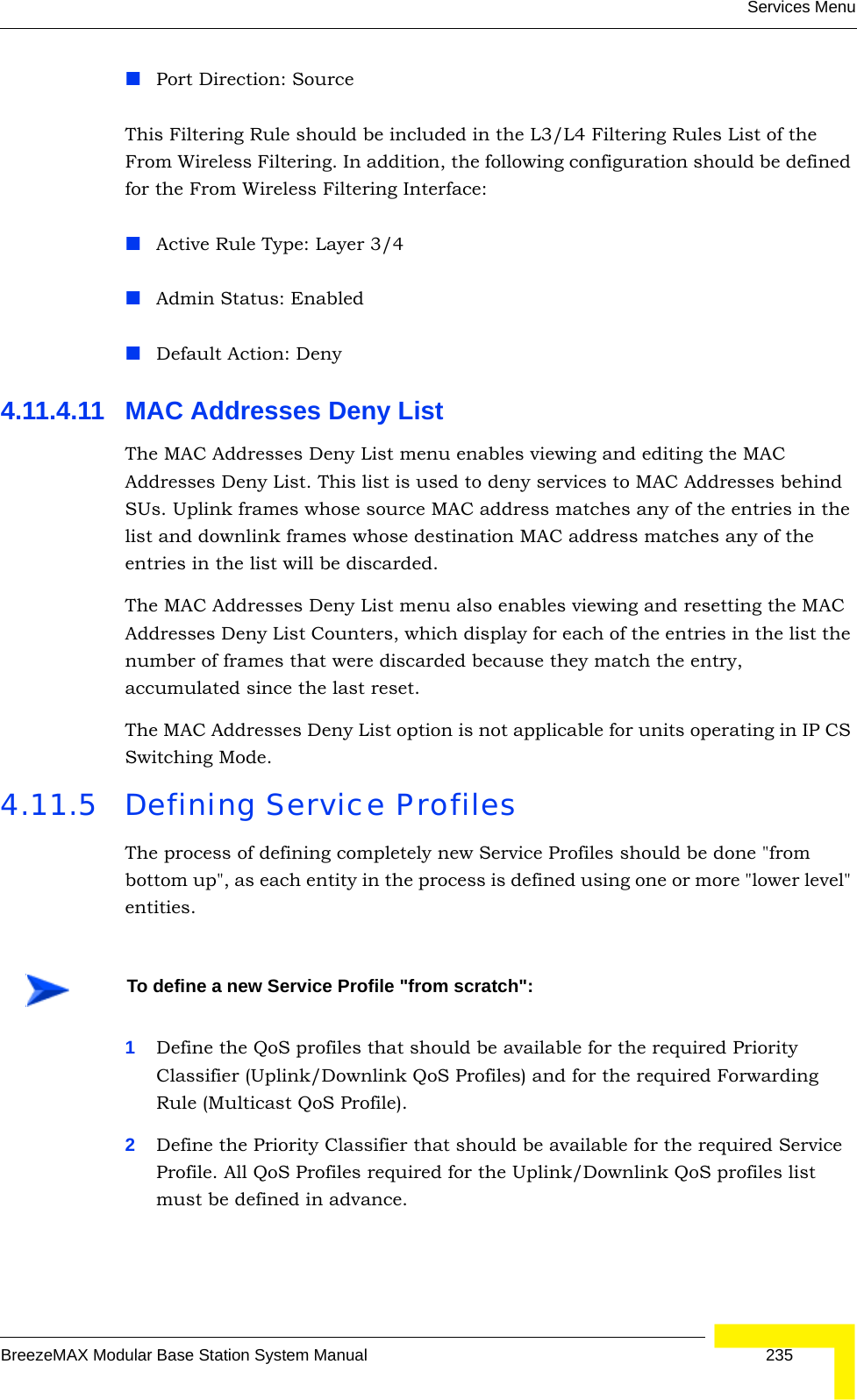 Services MenuBreezeMAX Modular Base Station System Manual 235Port Direction: SourceThis Filtering Rule should be included in the L3/L4 Filtering Rules List of the From Wireless Filtering. In addition, the following configuration should be defined for the From Wireless Filtering Interface:Active Rule Type: Layer 3/4Admin Status: EnabledDefault Action: Deny4.11.4.11 MAC Addresses Deny ListThe MAC Addresses Deny List menu enables viewing and editing the MAC Addresses Deny List. This list is used to deny services to MAC Addresses behind SUs. Uplink frames whose source MAC address matches any of the entries in the list and downlink frames whose destination MAC address matches any of the entries in the list will be discarded.The MAC Addresses Deny List menu also enables viewing and resetting the MAC Addresses Deny List Counters, which display for each of the entries in the list the number of frames that were discarded because they match the entry, accumulated since the last reset.The MAC Addresses Deny List option is not applicable for units operating in IP CS Switching Mode.4.11.5 Defining Service ProfilesThe process of defining completely new Service Profiles should be done &quot;from bottom up&quot;, as each entity in the process is defined using one or more &quot;lower level&quot; entities.1Define the QoS profiles that should be available for the required Priority Classifier (Uplink/Downlink QoS Profiles) and for the required Forwarding Rule (Multicast QoS Profile).2Define the Priority Classifier that should be available for the required Service Profile. All QoS Profiles required for the Uplink/Downlink QoS profiles list must be defined in advance.To define a new Service Profile &quot;from scratch&quot;: