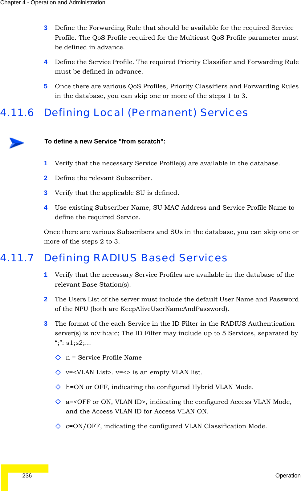  236 OperationChapter 4 - Operation and Administration3Define the Forwarding Rule that should be available for the required Service Profile. The QoS Profile required for the Multicast QoS Profile parameter must be defined in advance.4Define the Service Profile. The required Priority Classifier and Forwarding Rule must be defined in advance.5Once there are various QoS Profiles, Priority Classifiers and Forwarding Rules in the database, you can skip one or more of the steps 1 to 3.4.11.6 Defining Local (Permanent) Services1Verify that the necessary Service Profile(s) are available in the database.2Define the relevant Subscriber.3Verify that the applicable SU is defined.4Use existing Subscriber Name, SU MAC Address and Service Profile Name to define the required Service.Once there are various Subscribers and SUs in the database, you can skip one or more of the steps 2 to 3.4.11.7 Defining RADIUS Based Services1Verify that the necessary Service Profiles are available in the database of the relevant Base Station(s).2The Users List of the server must include the default User Name and Password of the NPU (both are KeepAliveUserNameAndPassword).3The format of the each Service in the ID Filter in the RADIUS Authentication server(s) is n:v:h:a:c; The ID Filter may include up to 5 Services, separated by “;”: s1;s2;...n = Service Profile Namev=&lt;VLAN List&gt;. v=&lt;&gt; is an empty VLAN list.h=ON or OFF, indicating the configured Hybrid VLAN Mode. a=&lt;OFF or ON, VLAN ID&gt;, indicating the configured Access VLAN Mode, and the Access VLAN ID for Access VLAN ON.c=ON/OFF, indicating the configured VLAN Classification Mode.To define a new Service &quot;from scratch&quot;: