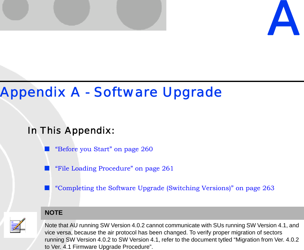 AAppendix A - Software UpgradeIn This Appendix:“Before you Start” on page 260“File Loading Procedure” on page 261“Completing the Software Upgrade (Switching Versions)” on page 263NOTENote that AU running SW Version 4.0.2 cannot communicate with SUs running SW Version 4.1, and vice versa, because the air protocol has been changed. To verify proper migration of sectors running SW Version 4.0.2 to SW Version 4.1, refer to the document tytled “Migration from Ver. 4.0.2 to Ver. 4.1 Firmware Upgrade Procedure”. 