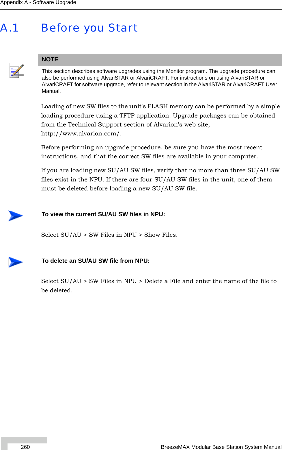 260 BreezeMAX Modular Base Station System ManualAppendix A - Software UpgradeA.1 Before you StartLoading of new SW files to the unit&apos;s FLASH memory can be performed by a simple loading procedure using a TFTP application. Upgrade packages can be obtained from the Technical Support section of Alvarion&apos;s web site, http://www.alvarion.com/. Before performing an upgrade procedure, be sure you have the most recent instructions, and that the correct SW files are available in your computer. If you are loading new SU/AU SW files, verify that no more than three SU/AU SW files exist in the NPU. If there are four SU/AU SW files in the unit, one of them must be deleted before loading a new SU/AU SW file.Select SU/AU &gt; SW Files in NPU &gt; Show Files.Select SU/AU &gt; SW Files in NPU &gt; Delete a File and enter the name of the file to be deleted.NOTEThis section describes software upgrades using the Monitor program. The upgrade procedure can also be performed using AlvariSTAR or AlvariCRAFT. For instructions on using AlvariSTAR or AlvariCRAFT for software upgrade, refer to relevant section in the AlvariSTAR or AlvariCRAFT User Manual.To view the current SU/AU SW files in NPU:To delete an SU/AU SW file from NPU: