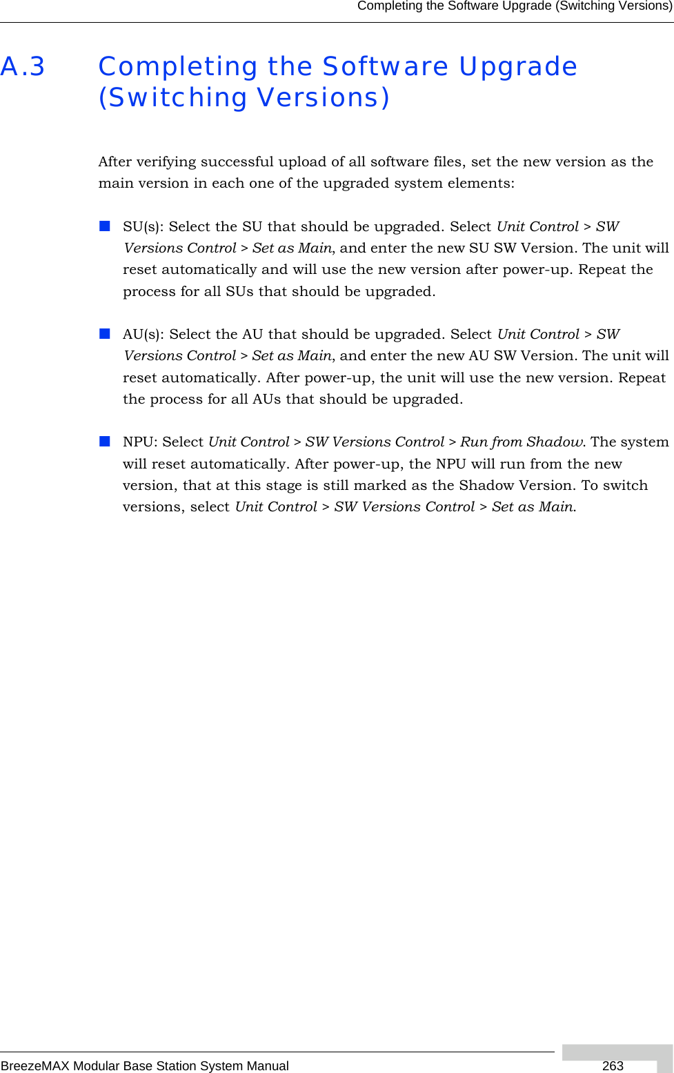 Completing the Software Upgrade (Switching Versions)BreezeMAX Modular Base Station System Manual 263A.3 Completing the Software Upgrade (Switching Versions)After verifying successful upload of all software files, set the new version as the main version in each one of the upgraded system elements:SU(s): Select the SU that should be upgraded. Select Unit Control &gt; SW Versions Control &gt; Set as Main, and enter the new SU SW Version. The unit will reset automatically and will use the new version after power-up. Repeat the process for all SUs that should be upgraded.AU(s): Select the AU that should be upgraded. Select Unit Control &gt; SW Versions Control &gt; Set as Main, and enter the new AU SW Version. The unit will reset automatically. After power-up, the unit will use the new version. Repeat the process for all AUs that should be upgraded.NPU: Select Unit Control &gt; SW Versions Control &gt; Run from Shadow. The system will reset automatically. After power-up, the NPU will run from the new version, that at this stage is still marked as the Shadow Version. To switch versions, select Unit Control &gt; SW Versions Control &gt; Set as Main.