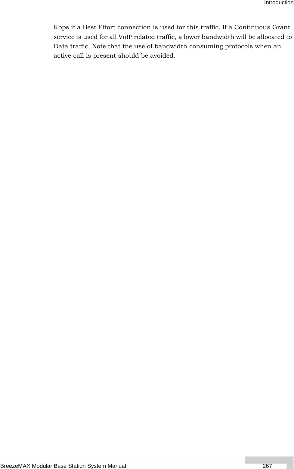 IntroductionBreezeMAX Modular Base Station System Manual  267Kbps if a Best Effort connection is used for this traffic. If a Continuous Grant service is used for all VoIP related traffic, a lower bandwidth will be allocated to Data traffic. Note that the use of bandwidth consuming protocols when an active call is present should be avoided. 