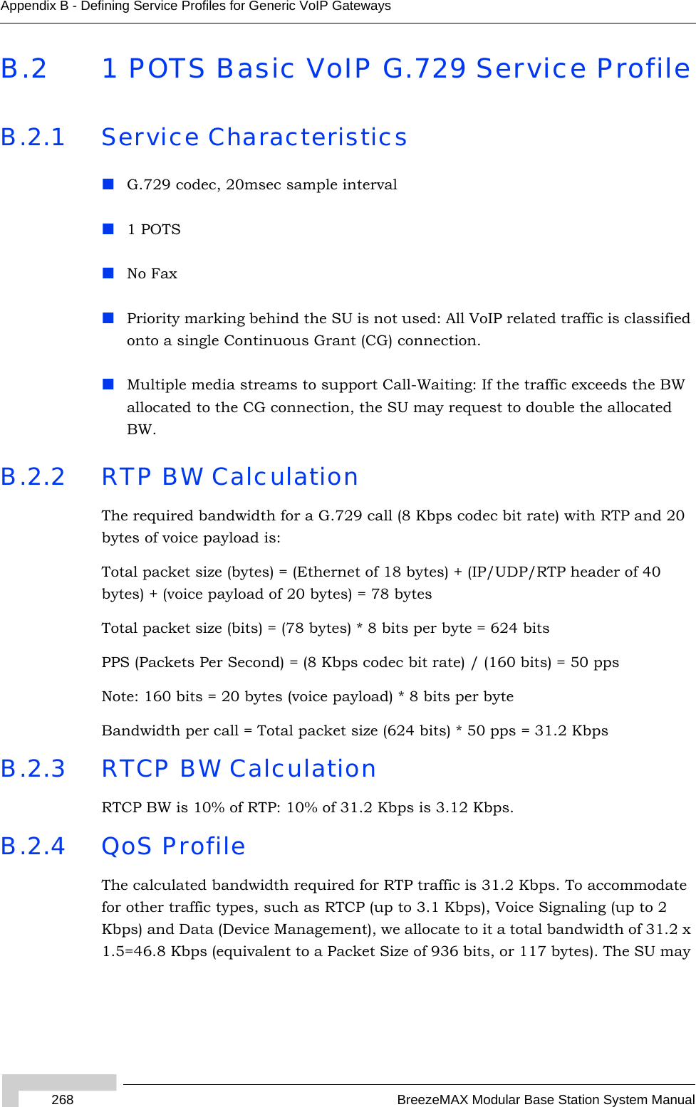 268 BreezeMAX Modular Base Station System ManualAppendix B - Defining Service Profiles for Generic VoIP GatewaysB.2 1 POTS Basic VoIP G.729 Service ProfileB.2.1 Service CharacteristicsG.729 codec, 20msec sample interval1 POTSNo FaxPriority marking behind the SU is not used: All VoIP related traffic is classified onto a single Continuous Grant (CG) connection.Multiple media streams to support Call-Waiting: If the traffic exceeds the BW allocated to the CG connection, the SU may request to double the allocated BW. B.2.2 RTP BW CalculationThe required bandwidth for a G.729 call (8 Kbps codec bit rate) with RTP and 20 bytes of voice payload is:Total packet size (bytes) = (Ethernet of 18 bytes) + (IP/UDP/RTP header of 40 bytes) + (voice payload of 20 bytes) = 78 bytesTotal packet size (bits) = (78 bytes) * 8 bits per byte = 624 bitsPPS (Packets Per Second) = (8 Kbps codec bit rate) / (160 bits) = 50 ppsNote: 160 bits = 20 bytes (voice payload) * 8 bits per byteBandwidth per call = Total packet size (624 bits) * 50 pps = 31.2 KbpsB.2.3 RTCP BW CalculationRTCP BW is 10% of RTP: 10% of 31.2 Kbps is 3.12 Kbps.B.2.4 QoS ProfileThe calculated bandwidth required for RTP traffic is 31.2 Kbps. To accommodate for other traffic types, such as RTCP (up to 3.1 Kbps), Voice Signaling (up to 2 Kbps) and Data (Device Management), we allocate to it a total bandwidth of 31.2 x 1.5=46.8 Kbps (equivalent to a Packet Size of 936 bits, or 117 bytes). The SU may 