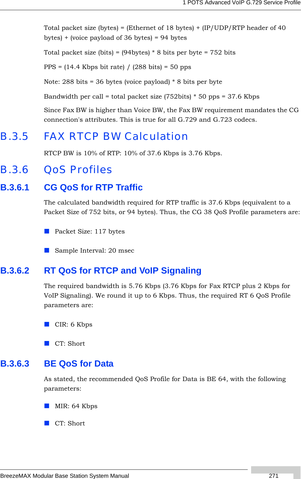 1 POTS Advanced VoIP G.729 Service ProfileBreezeMAX Modular Base Station System Manual  271Total packet size (bytes) = (Ethernet of 18 bytes) + (IP/UDP/RTP header of 40 bytes) + (voice payload of 36 bytes) = 94 bytesTotal packet size (bits) = (94bytes) * 8 bits per byte = 752 bitsPPS = (14.4 Kbps bit rate) / (288 bits) = 50 ppsNote: 288 bits = 36 bytes (voice payload) * 8 bits per byteBandwidth per call = total packet size (752bits) * 50 pps = 37.6 KbpsSince Fax BW is higher than Voice BW, the Fax BW requirement mandates the CG connection&apos;s attributes. This is true for all G.729 and G.723 codecs.B.3.5 FAX RTCP BW CalculationRTCP BW is 10% of RTP: 10% of 37.6 Kbps is 3.76 Kbps.B.3.6 QoS ProfilesB.3.6.1 CG QoS for RTP TrafficThe calculated bandwidth required for RTP traffic is 37.6 Kbps (equivalent to a Packet Size of 752 bits, or 94 bytes). Thus, the CG 38 QoS Profile parameters are:Packet Size: 117 bytesSample Interval: 20 msecB.3.6.2 RT QoS for RTCP and VoIP SignalingThe required bandwidth is 5.76 Kbps (3.76 Kbps for Fax RTCP plus 2 Kbps for VoIP Signaling). We round it up to 6 Kbps. Thus, the required RT 6 QoS Profile parameters are:CIR: 6 KbpsCT: ShortB.3.6.3 BE QoS for DataAs stated, the recommended QoS Profile for Data is BE 64, with the following parameters:MIR: 64 KbpsCT: Short