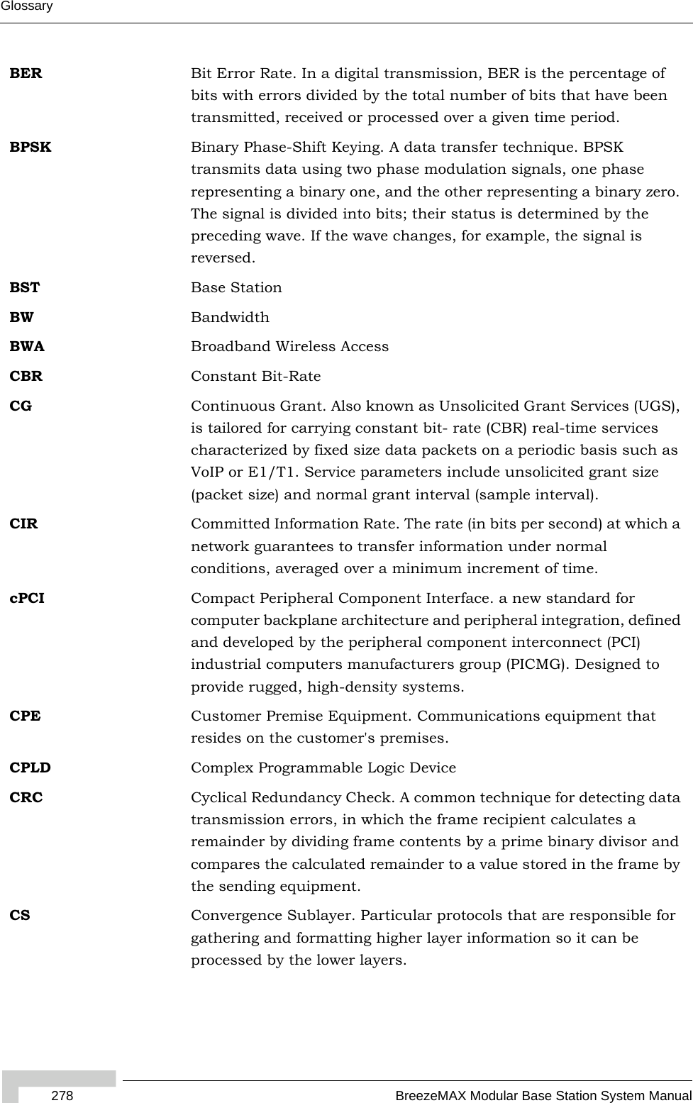 278 BreezeMAX Modular Base Station System ManualGlossaryBER Bit Error Rate. In a digital transmission, BER is the percentage of bits with errors divided by the total number of bits that have been transmitted, received or processed over a given time period.BPSK Binary Phase-Shift Keying. A data transfer technique. BPSK transmits data using two phase modulation signals, one phase representing a binary one, and the other representing a binary zero. The signal is divided into bits; their status is determined by the preceding wave. If the wave changes, for example, the signal is reversed.BST Base StationBW BandwidthBWA Broadband Wireless AccessCBR Constant Bit-RateCG Continuous Grant. Also known as Unsolicited Grant Services (UGS), is tailored for carrying constant bit- rate (CBR) real-time services characterized by fixed size data packets on a periodic basis such as VoIP or E1/T1. Service parameters include unsolicited grant size (packet size) and normal grant interval (sample interval).CIR Committed Information Rate. The rate (in bits per second) at which a network guarantees to transfer information under normal conditions, averaged over a minimum increment of time.cPCI Compact Peripheral Component Interface. a new standard for computer backplane architecture and peripheral integration, defined and developed by the peripheral component interconnect (PCI) industrial computers manufacturers group (PICMG). Designed to provide rugged, high-density systems.CPE Customer Premise Equipment. Communications equipment that resides on the customer&apos;s premises.CPLD Complex Programmable Logic DeviceCRC Cyclical Redundancy Check. A common technique for detecting data transmission errors, in which the frame recipient calculates a remainder by dividing frame contents by a prime binary divisor and compares the calculated remainder to a value stored in the frame by the sending equipment.CS Convergence Sublayer. Particular protocols that are responsible for gathering and formatting higher layer information so it can be processed by the lower layers.