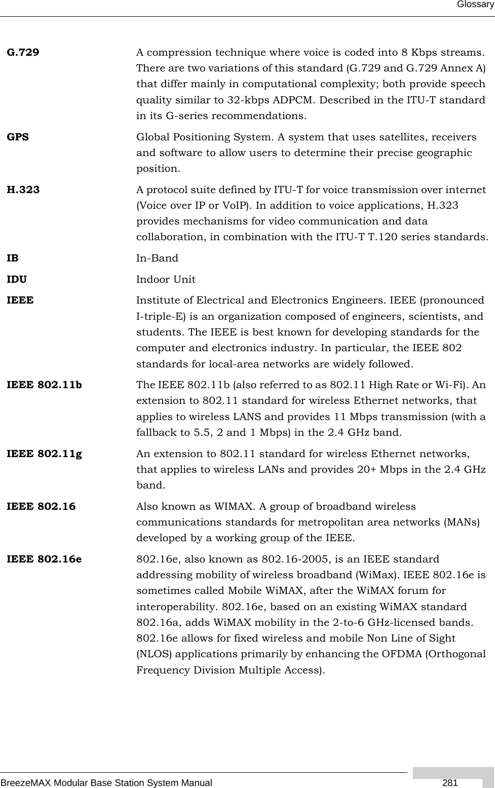 GlossaryBreezeMAX Modular Base Station System Manual  281G.729 A compression technique where voice is coded into 8 Kbps streams. There are two variations of this standard (G.729 and G.729 Annex A) that differ mainly in computational complexity; both provide speech quality similar to 32-kbps ADPCM. Described in the ITU-T standard in its G-series recommendations.GPS Global Positioning System. A system that uses satellites, receivers and software to allow users to determine their precise geographic position.H.323 A protocol suite defined by ITU-T for voice transmission over internet (Voice over IP or VoIP). In addition to voice applications, H.323 provides mechanisms for video communication and data collaboration, in combination with the ITU-T T.120 series standards.IB In-BandIDU Indoor UnitIEEE Institute of Electrical and Electronics Engineers. IEEE (pronounced I-triple-E) is an organization composed of engineers, scientists, and students. The IEEE is best known for developing standards for the computer and electronics industry. In particular, the IEEE 802 standards for local-area networks are widely followed.IEEE 802.11b The IEEE 802.11b (also referred to as 802.11 High Rate or Wi-Fi). An extension to 802.11 standard for wireless Ethernet networks, that applies to wireless LANS and provides 11 Mbps transmission (with a fallback to 5.5, 2 and 1 Mbps) in the 2.4 GHz band.IEEE 802.11g An extension to 802.11 standard for wireless Ethernet networks, that applies to wireless LANs and provides 20+ Mbps in the 2.4 GHz band.IEEE 802.16 Also known as WIMAX. A group of broadband wireless communications standards for metropolitan area networks (MANs) developed by a working group of the IEEE.IEEE 802.16e 802.16e, also known as 802.16-2005, is an IEEE standard addressing mobility of wireless broadband (WiMax). IEEE 802.16e is sometimes called Mobile WiMAX, after the WiMAX forum for interoperability. 802.16e, based on an existing WiMAX standard 802.16a, adds WiMAX mobility in the 2-to-6 GHz-licensed bands. 802.16e allows for fixed wireless and mobile Non Line of Sight (NLOS) applications primarily by enhancing the OFDMA (Orthogonal Frequency Division Multiple Access).