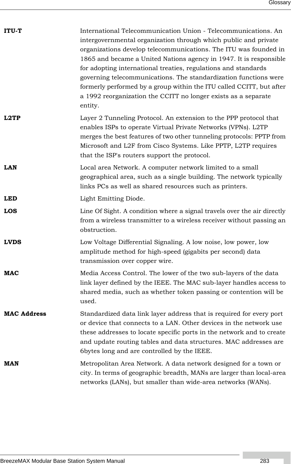 GlossaryBreezeMAX Modular Base Station System Manual  283ITU-T International Telecommunication Union - Telecommunications. An intergovernmental organization through which public and private organizations develop telecommunications. The ITU was founded in 1865 and became a United Nations agency in 1947. It is responsible for adopting international treaties, regulations and standards governing telecommunications. The standardization functions were formerly performed by a group within the ITU called CCITT, but after a 1992 reorganization the CCITT no longer exists as a separate entity.L2TP Layer 2 Tunneling Protocol. An extension to the PPP protocol that enables ISPs to operate Virtual Private Networks (VPNs). L2TP merges the best features of two other tunneling protocols: PPTP from Microsoft and L2F from Cisco Systems. Like PPTP, L2TP requires that the ISP&apos;s routers support the protocol.LAN Local area Network. A computer network limited to a small geographical area, such as a single building. The network typically links PCs as well as shared resources such as printers.LED Light Emitting Diode.LOS Line Of Sight. A condition where a signal travels over the air directly from a wireless transmitter to a wireless receiver without passing an obstruction. LVDS Low Voltage Differential Signaling. A low noise, low power, low amplitude method for high-speed (gigabits per second) data transmission over copper wire.MAC Media Access Control. The lower of the two sub-layers of the data link layer defined by the IEEE. The MAC sub-layer handles access to shared media, such as whether token passing or contention will be used.MAC Address Standardized data link layer address that is required for every port or device that connects to a LAN. Other devices in the network use these addresses to locate specific ports in the network and to create and update routing tables and data structures. MAC addresses are 6bytes long and are controlled by the IEEE. MAN Metropolitan Area Network. A data network designed for a town or city. In terms of geographic breadth, MANs are larger than local-area networks (LANs), but smaller than wide-area networks (WANs).
