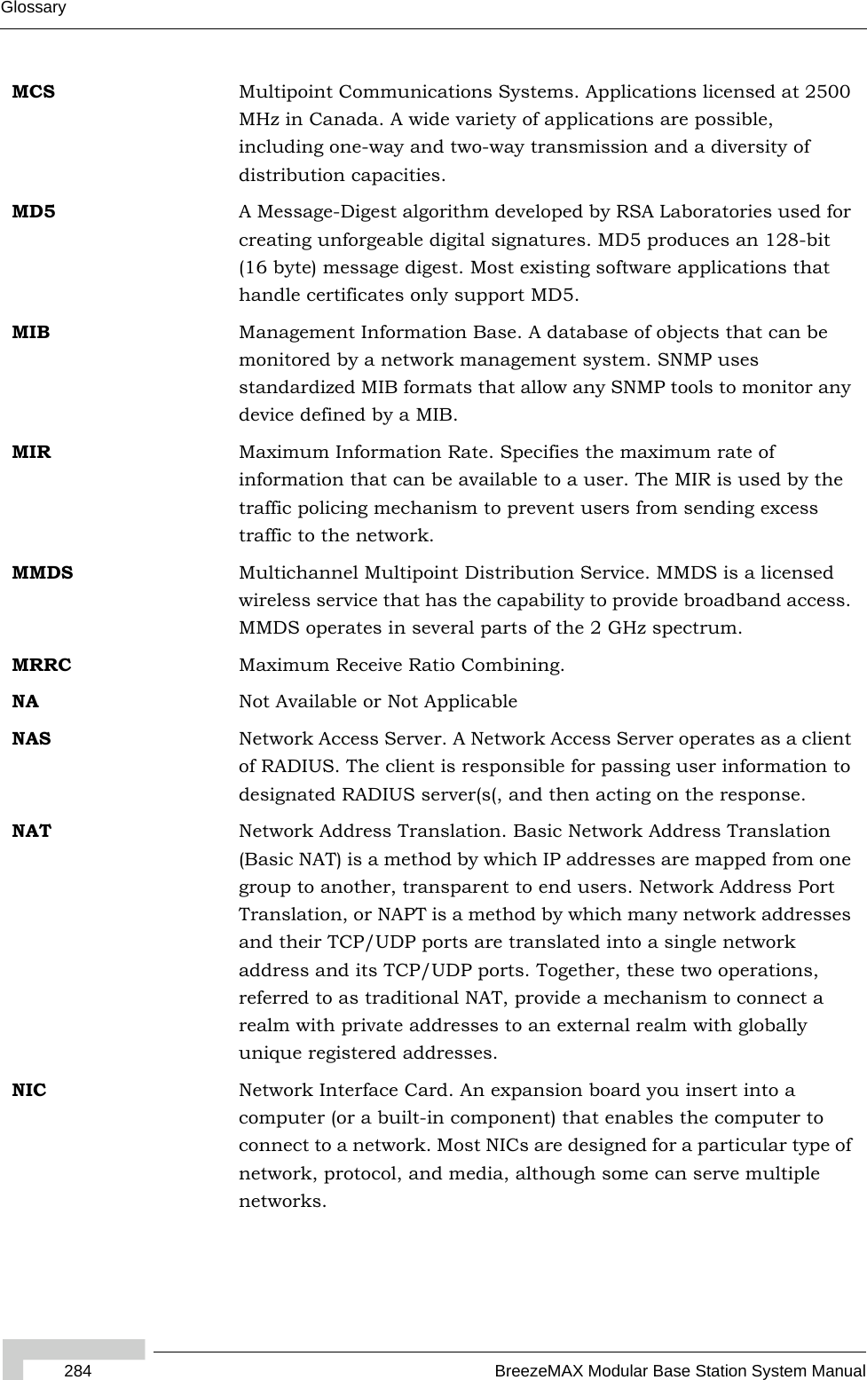 284 BreezeMAX Modular Base Station System ManualGlossaryMCS Multipoint Communications Systems. Applications licensed at 2500 MHz in Canada. A wide variety of applications are possible, including one-way and two-way transmission and a diversity of distribution capacities.MD5 A Message-Digest algorithm developed by RSA Laboratories used for creating unforgeable digital signatures. MD5 produces an 128-bit (16 byte) message digest. Most existing software applications that handle certificates only support MD5.MIB Management Information Base. A database of objects that can be monitored by a network management system. SNMP uses standardized MIB formats that allow any SNMP tools to monitor any device defined by a MIB.MIR Maximum Information Rate. Specifies the maximum rate of information that can be available to a user. The MIR is used by the traffic policing mechanism to prevent users from sending excess traffic to the network.MMDS Multichannel Multipoint Distribution Service. MMDS is a licensed wireless service that has the capability to provide broadband access. MMDS operates in several parts of the 2 GHz spectrum.MRRC Maximum Receive Ratio Combining.NA Not Available or Not ApplicableNAS Network Access Server. A Network Access Server operates as a client of RADIUS. The client is responsible for passing user information to designated RADIUS server(s(, and then acting on the response.NAT Network Address Translation. Basic Network Address Translation (Basic NAT) is a method by which IP addresses are mapped from one group to another, transparent to end users. Network Address Port Translation, or NAPT is a method by which many network addresses and their TCP/UDP ports are translated into a single network address and its TCP/UDP ports. Together, these two operations, referred to as traditional NAT, provide a mechanism to connect a realm with private addresses to an external realm with globally unique registered addresses.NIC Network Interface Card. An expansion board you insert into a computer (or a built-in component) that enables the computer to connect to a network. Most NICs are designed for a particular type of network, protocol, and media, although some can serve multiple networks.