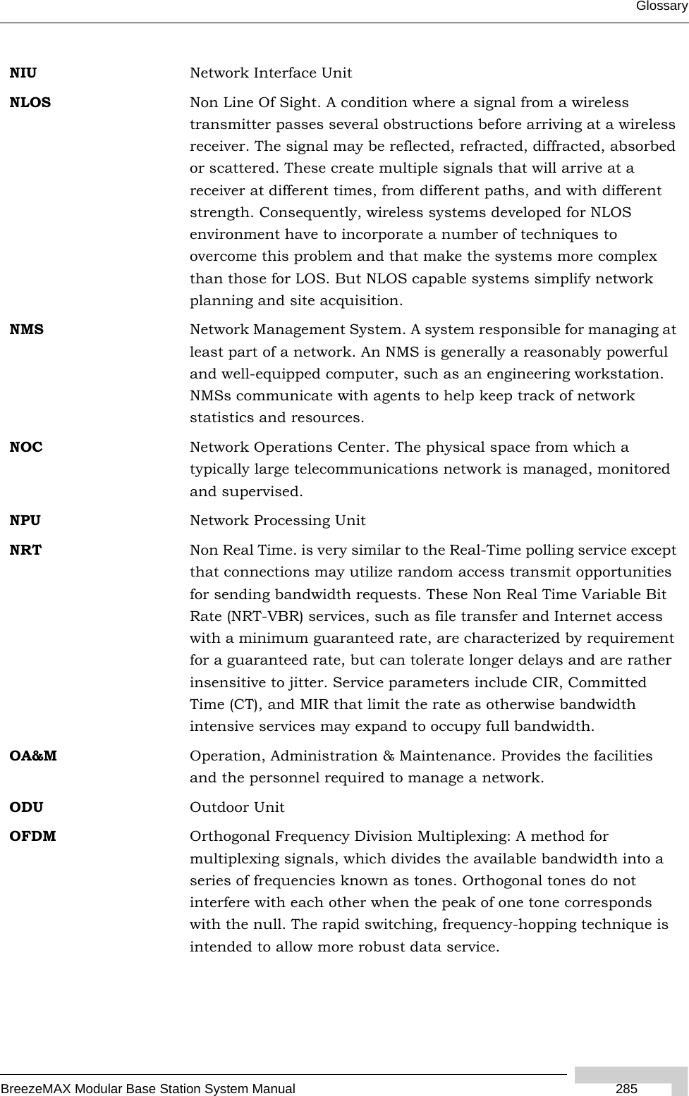 GlossaryBreezeMAX Modular Base Station System Manual  285NIU Network Interface UnitNLOS Non Line Of Sight. A condition where a signal from a wireless transmitter passes several obstructions before arriving at a wireless receiver. The signal may be reflected, refracted, diffracted, absorbed or scattered. These create multiple signals that will arrive at a receiver at different times, from different paths, and with different strength. Consequently, wireless systems developed for NLOS environment have to incorporate a number of techniques to overcome this problem and that make the systems more complex than those for LOS. But NLOS capable systems simplify network planning and site acquisition.NMS Network Management System. A system responsible for managing at least part of a network. An NMS is generally a reasonably powerful and well-equipped computer, such as an engineering workstation. NMSs communicate with agents to help keep track of network statistics and resources.NOC Network Operations Center. The physical space from which a typically large telecommunications network is managed, monitored and supervised.NPU Network Processing UnitNRT Non Real Time. is very similar to the Real-Time polling service except that connections may utilize random access transmit opportunities for sending bandwidth requests. These Non Real Time Variable Bit Rate (NRT-VBR) services, such as file transfer and Internet access with a minimum guaranteed rate, are characterized by requirement for a guaranteed rate, but can tolerate longer delays and are rather insensitive to jitter. Service parameters include CIR, Committed Time (CT), and MIR that limit the rate as otherwise bandwidth intensive services may expand to occupy full bandwidth.OA&amp;M Operation, Administration &amp; Maintenance. Provides the facilities and the personnel required to manage a network. ODU Outdoor UnitOFDM  Orthogonal Frequency Division Multiplexing: A method for multiplexing signals, which divides the available bandwidth into a series of frequencies known as tones. Orthogonal tones do not interfere with each other when the peak of one tone corresponds with the null. The rapid switching, frequency-hopping technique is intended to allow more robust data service.