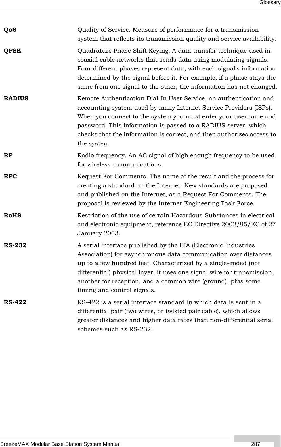 GlossaryBreezeMAX Modular Base Station System Manual  287QoS Quality of Service. Measure of performance for a transmission system that reflects its transmission quality and service availability.QPSK Quadrature Phase Shift Keying. A data transfer technique used in coaxial cable networks that sends data using modulating signals. Four different phases represent data, with each signal&apos;s information determined by the signal before it. For example, if a phase stays the same from one signal to the other, the information has not changed.RADIUS Remote Authentication Dial-In User Service, an authentication and accounting system used by many Internet Service Providers (ISPs). When you connect to the system you must enter your username and password. This information is passed to a RADIUS server, which checks that the information is correct, and then authorizes access to the system.RF Radio frequency. An AC signal of high enough frequency to be used for wireless communications. RFC Request For Comments. The name of the result and the process for creating a standard on the Internet. New standards are proposed and published on the Internet, as a Request For Comments. The proposal is reviewed by the Internet Engineering Task Force.RoHS Restriction of the use of certain Hazardous Substances in electrical and electronic equipment, reference EC Directive 2002/95/EC of 27 January 2003.RS-232 A serial interface published by the EIA (Electronic Industries Association) for asynchronous data communication over distances up to a few hundred feet. Characterized by a single-ended (not differential) physical layer, it uses one signal wire for transmission, another for reception, and a common wire (ground), plus some timing and control signals.RS-422 RS-422 is a serial interface standard in which data is sent in a differential pair (two wires, or twisted pair cable), which allows greater distances and higher data rates than non-differential serial schemes such as RS-232. 