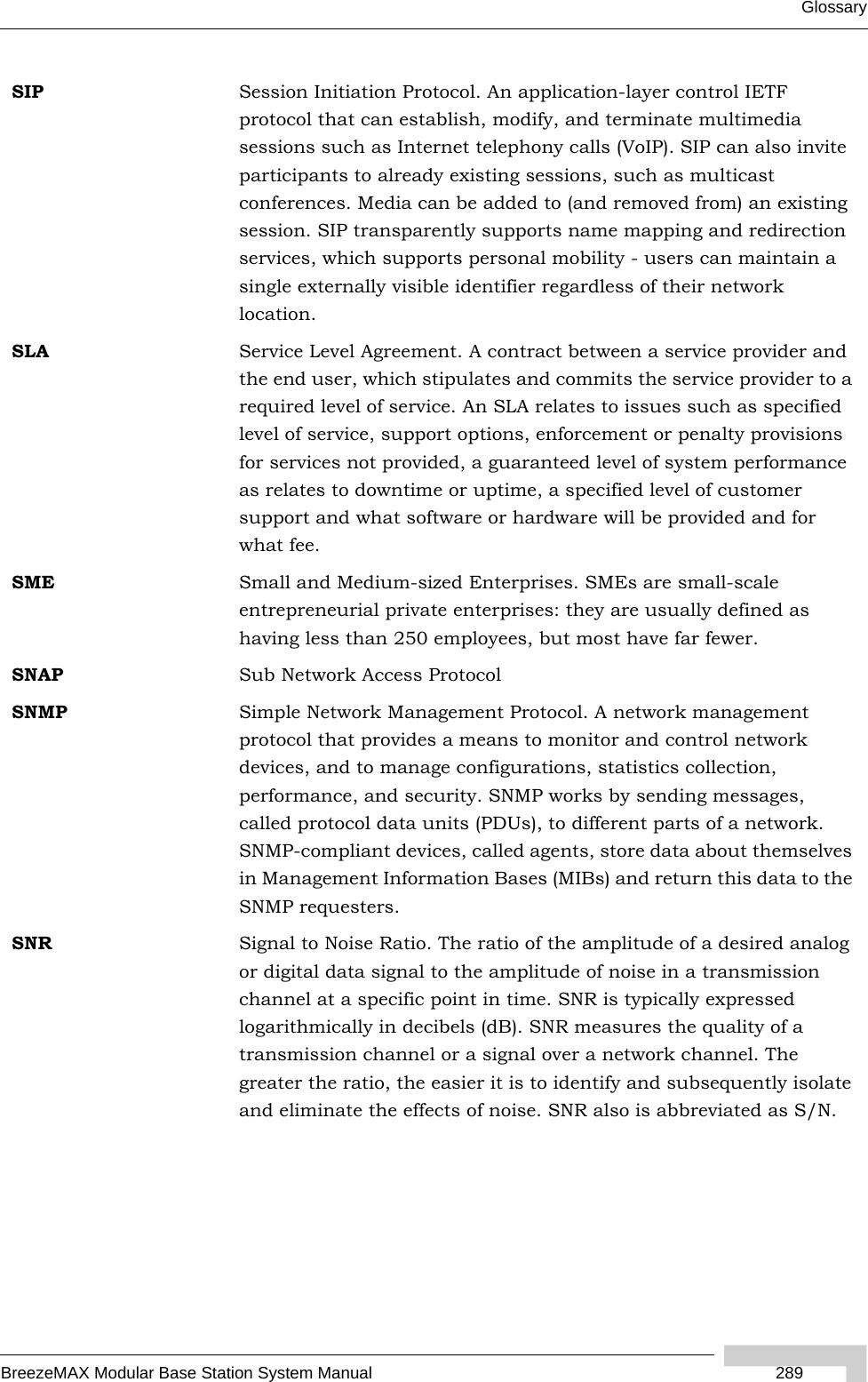 GlossaryBreezeMAX Modular Base Station System Manual  289SIP Session Initiation Protocol. An application-layer control IETF protocol that can establish, modify, and terminate multimedia sessions such as Internet telephony calls (VoIP). SIP can also invite participants to already existing sessions, such as multicast conferences. Media can be added to (and removed from) an existing session. SIP transparently supports name mapping and redirection services, which supports personal mobility - users can maintain a single externally visible identifier regardless of their network location.SLA Service Level Agreement. A contract between a service provider and the end user, which stipulates and commits the service provider to a required level of service. An SLA relates to issues such as specified level of service, support options, enforcement or penalty provisions for services not provided, a guaranteed level of system performance as relates to downtime or uptime, a specified level of customer support and what software or hardware will be provided and for what fee.SME Small and Medium-sized Enterprises. SMEs are small-scale entrepreneurial private enterprises: they are usually defined as having less than 250 employees, but most have far fewer.SNAP Sub Network Access ProtocolSNMP Simple Network Management Protocol. A network management protocol that provides a means to monitor and control network devices, and to manage configurations, statistics collection, performance, and security. SNMP works by sending messages, called protocol data units (PDUs), to different parts of a network. SNMP-compliant devices, called agents, store data about themselves in Management Information Bases (MIBs) and return this data to the SNMP requesters.SNR Signal to Noise Ratio. The ratio of the amplitude of a desired analog or digital data signal to the amplitude of noise in a transmission channel at a specific point in time. SNR is typically expressed logarithmically in decibels (dB). SNR measures the quality of a transmission channel or a signal over a network channel. The greater the ratio, the easier it is to identify and subsequently isolate and eliminate the effects of noise. SNR also is abbreviated as S/N.