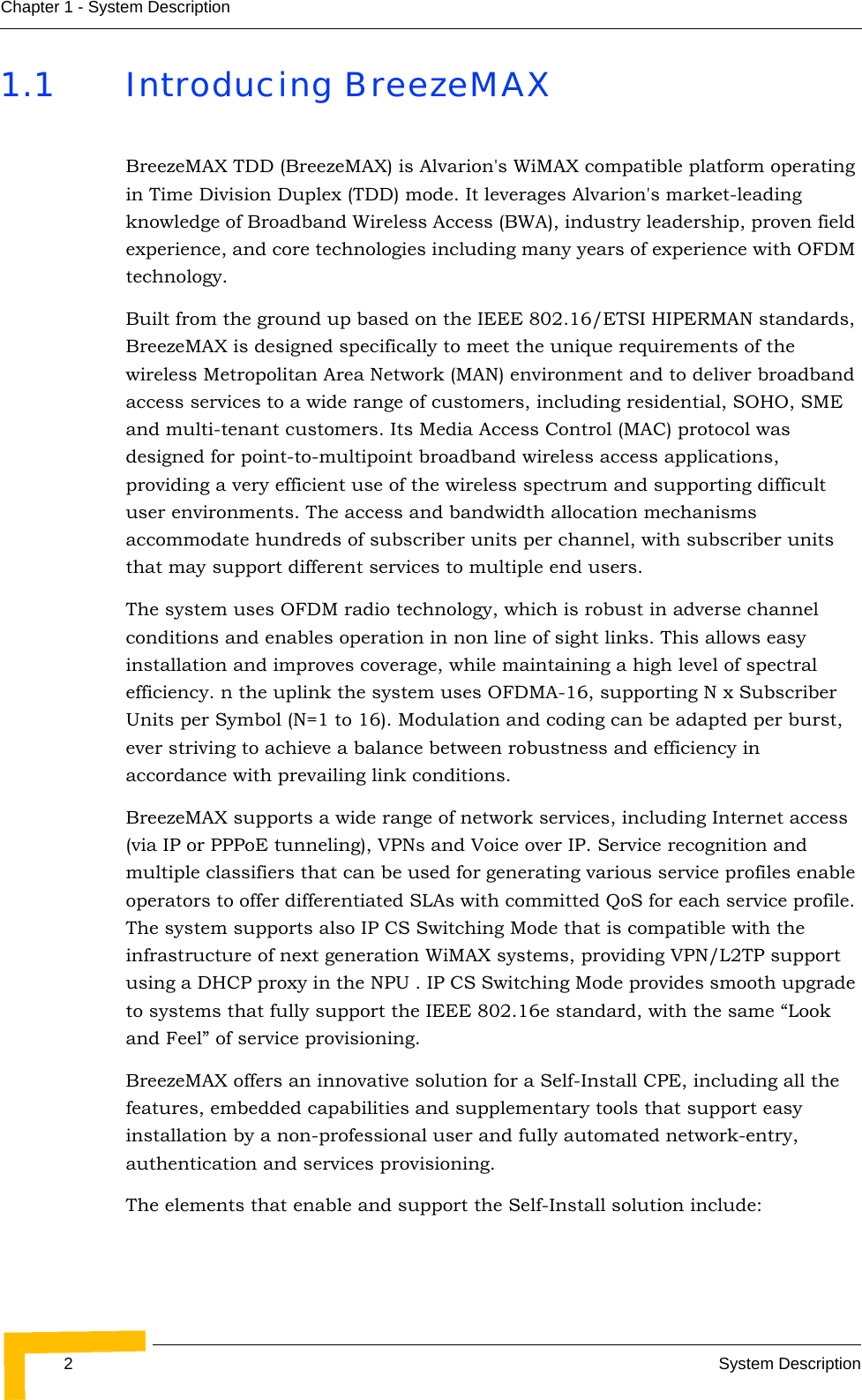 2System DescriptionChapter 1 - System Description1.1 Introducing BreezeMAXBreezeMAX TDD (BreezeMAX) is Alvarion&apos;s WiMAX compatible platform operating in Time Division Duplex (TDD) mode. It leverages Alvarion&apos;s market-leading knowledge of Broadband Wireless Access (BWA), industry leadership, proven field experience, and core technologies including many years of experience with OFDM technology.Built from the ground up based on the IEEE 802.16/ETSI HIPERMAN standards, BreezeMAX is designed specifically to meet the unique requirements of the wireless Metropolitan Area Network (MAN) environment and to deliver broadband access services to a wide range of customers, including residential, SOHO, SME and multi-tenant customers. Its Media Access Control (MAC) protocol was designed for point-to-multipoint broadband wireless access applications, providing a very efficient use of the wireless spectrum and supporting difficult user environments. The access and bandwidth allocation mechanisms accommodate hundreds of subscriber units per channel, with subscriber units that may support different services to multiple end users. The system uses OFDM radio technology, which is robust in adverse channel conditions and enables operation in non line of sight links. This allows easy installation and improves coverage, while maintaining a high level of spectral efficiency. n the uplink the system uses OFDMA-16, supporting N x Subscriber Units per Symbol (N=1 to 16). Modulation and coding can be adapted per burst, ever striving to achieve a balance between robustness and efficiency in accordance with prevailing link conditions.BreezeMAX supports a wide range of network services, including Internet access (via IP or PPPoE tunneling), VPNs and Voice over IP. Service recognition and multiple classifiers that can be used for generating various service profiles enable operators to offer differentiated SLAs with committed QoS for each service profile. The system supports also IP CS Switching Mode that is compatible with the infrastructure of next generation WiMAX systems, providing VPN/L2TP support using a DHCP proxy in the NPU . IP CS Switching Mode provides smooth upgrade to systems that fully support the IEEE 802.16e standard, with the same “Look and Feel” of service provisioning.BreezeMAX offers an innovative solution for a Self-Install CPE, including all the features, embedded capabilities and supplementary tools that support easy installation by a non-professional user and fully automated network-entry, authentication and services provisioning.The elements that enable and support the Self-Install solution include: