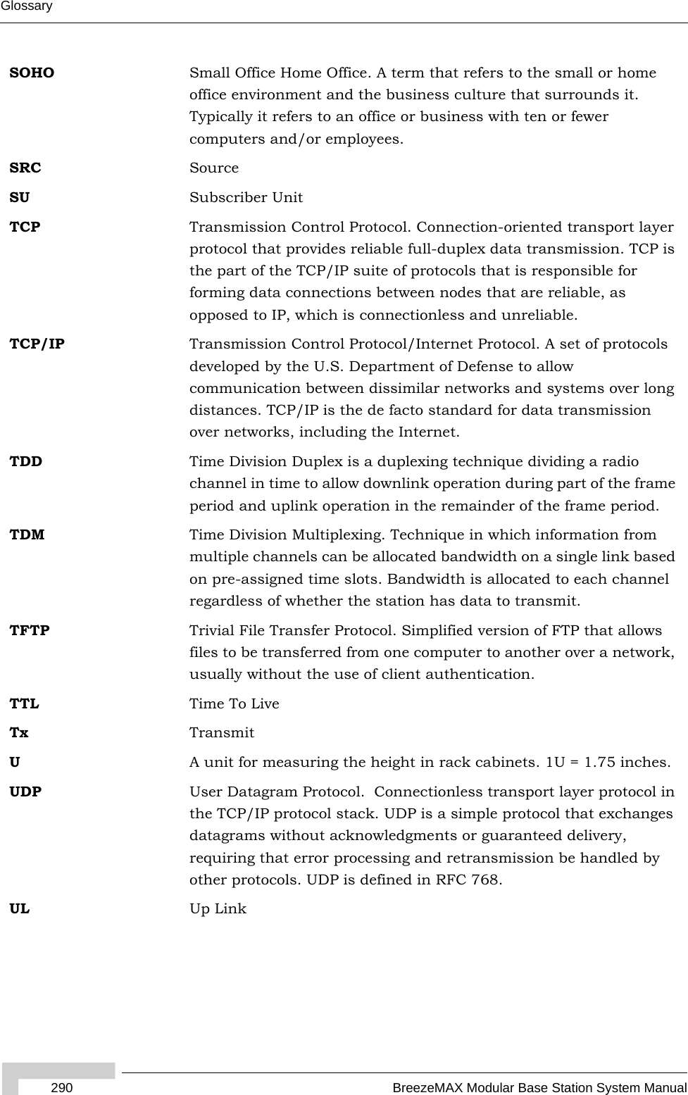 290 BreezeMAX Modular Base Station System ManualGlossarySOHO Small Office Home Office. A term that refers to the small or home office environment and the business culture that surrounds it. Typically it refers to an office or business with ten or fewer computers and/or employees.SRC SourceSU Subscriber UnitTCP Transmission Control Protocol. Connection-oriented transport layer protocol that provides reliable full-duplex data transmission. TCP is the part of the TCP/IP suite of protocols that is responsible for forming data connections between nodes that are reliable, as opposed to IP, which is connectionless and unreliable.   TCP/IP Transmission Control Protocol/Internet Protocol. A set of protocols developed by the U.S. Department of Defense to allow communication between dissimilar networks and systems over long distances. TCP/IP is the de facto standard for data transmission over networks, including the Internet.TDD Time Division Duplex is a duplexing technique dividing a radio channel in time to allow downlink operation during part of the frame period and uplink operation in the remainder of the frame period.TDM Time Division Multiplexing. Technique in which information from multiple channels can be allocated bandwidth on a single link based on pre-assigned time slots. Bandwidth is allocated to each channel regardless of whether the station has data to transmit.TFTP Trivial File Transfer Protocol. Simplified version of FTP that allows files to be transferred from one computer to another over a network, usually without the use of client authentication.TTL Time To LiveTx TransmitUA unit for measuring the height in rack cabinets. 1U = 1.75 inches.UDP User Datagram Protocol.  Connectionless transport layer protocol in the TCP/IP protocol stack. UDP is a simple protocol that exchanges datagrams without acknowledgments or guaranteed delivery, requiring that error processing and retransmission be handled by other protocols. UDP is defined in RFC 768.   UL Up Link