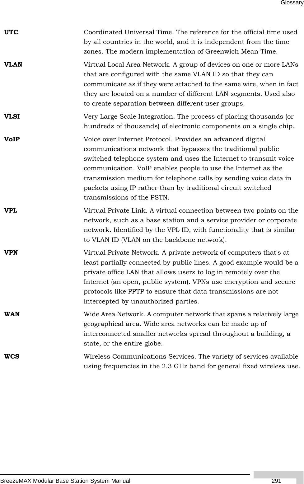 GlossaryBreezeMAX Modular Base Station System Manual  291UTC Coordinated Universal Time. The reference for the official time used by all countries in the world, and it is independent from the time zones. The modern implementation of Greenwich Mean Time. VLAN Virtual Local Area Network. A group of devices on one or more LANs that are configured with the same VLAN ID so that they can communicate as if they were attached to the same wire, when in fact they are located on a number of different LAN segments. Used also to create separation between different user groups.VLSI Very Large Scale Integration. The process of placing thousands (or hundreds of thousands) of electronic components on a single chip.VoIP Voice over Internet Protocol. Provides an advanced digital communications network that bypasses the traditional public switched telephone system and uses the Internet to transmit voice communication. VoIP enables people to use the Internet as the transmission medium for telephone calls by sending voice data in packets using IP rather than by traditional circuit switched transmissions of the PSTN.VPL Virtual Private Link. A virtual connection between two points on the network, such as a base station and a service provider or corporate network. Identified by the VPL ID, with functionality that is similar to VLAN ID (VLAN on the backbone network). VPN Virtual Private Network. A private network of computers that&apos;s at least partially connected by public lines. A good example would be a private office LAN that allows users to log in remotely over the Internet (an open, public system). VPNs use encryption and secure protocols like PPTP to ensure that data transmissions are not intercepted by unauthorized parties.WAN Wide Area Network. A computer network that spans a relatively large geographical area. Wide area networks can be made up of interconnected smaller networks spread throughout a building, a state, or the entire globe.WCS Wireless Communications Services. The variety of services available using frequencies in the 2.3 GHz band for general fixed wireless use.