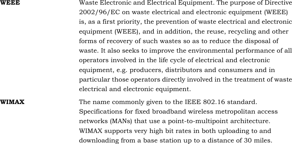 WEEE Waste Electronic and Electrical Equipment. The purpose of Directive 2002/96/EC on waste electrical and electronic equipment (WEEE) is, as a first priority, the prevention of waste electrical and electronic equipment (WEEE), and in addition, the reuse, recycling and other forms of recovery of such wastes so as to reduce the disposal of waste. It also seeks to improve the environmental performance of all operators involved in the life cycle of electrical and electronic equipment, e.g. producers, distributors and consumers and in particular those operators directly involved in the treatment of waste electrical and electronic equipment.WIMAX The name commonly given to the IEEE 802.16 standard. Specifications for fixed broadband wireless metropolitan access networks (MANs) that use a point-to-multipoint architecture. WIMAX supports very high bit rates in both uploading to and downloading from a base station up to a distance of 30 miles.