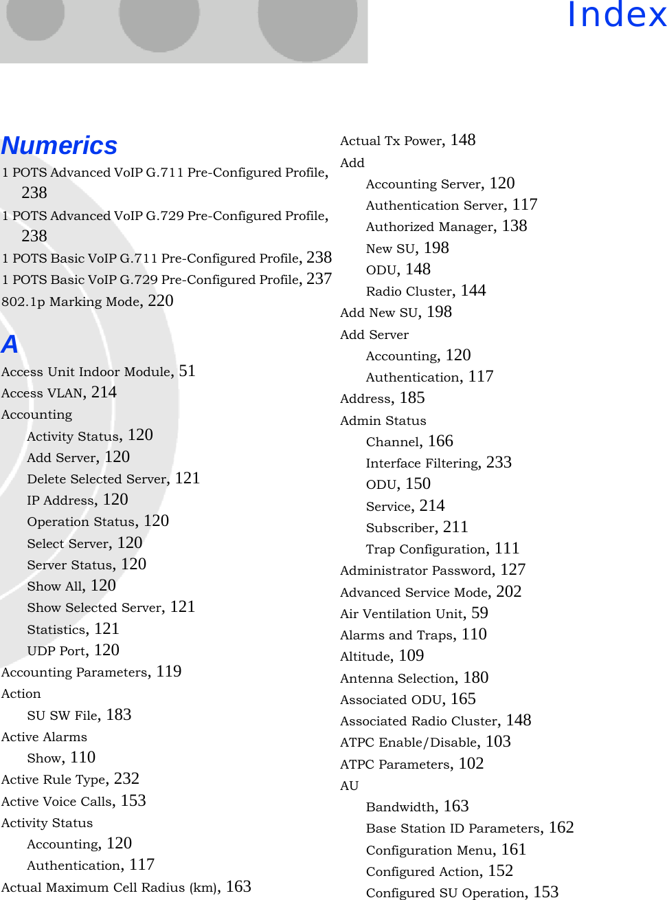 IndexNumerics1 POTS Advanced VoIP G.711 Pre-Configured Profile, 2381 POTS Advanced VoIP G.729 Pre-Configured Profile, 2381 POTS Basic VoIP G.711 Pre-Configured Profile, 2381 POTS Basic VoIP G.729 Pre-Configured Profile, 237802.1p Marking Mode, 220AAccess Unit Indoor Module, 51Access VLAN, 214AccountingActivity Status, 120Add Server, 120Delete Selected Server, 121IP Address, 120Operation Status, 120Select Server, 120Server Status, 120Show All, 120Show Selected Server, 121Statistics, 121UDP Port, 120Accounting Parameters, 119ActionSU SW File, 183Active AlarmsShow, 110Active Rule Type, 232Active Voice Calls, 153Activity StatusAccounting, 120Authentication, 117Actual Maximum Cell Radius (km), 163Actual Tx Power, 148AddAccounting Server, 120Authentication Server, 117Authorized Manager, 138New SU, 198ODU, 148Radio Cluster, 144Add New SU, 198Add ServerAccounting, 120Authentication, 117Address, 185Admin StatusChannel, 166Interface Filtering, 233ODU, 150Service, 214Subscriber, 211Trap Configuration, 111Administrator Password, 127Advanced Service Mode, 202Air Ventilation Unit, 59Alarms and Traps, 110Altitude, 109Antenna Selection, 180Associated ODU, 165Associated Radio Cluster, 148ATPC Enable/Disable, 103ATPC Parameters, 102AUBandwidth, 163Base Station ID Parameters, 162Configuration Menu, 161Configured Action, 152Configured SU Operation, 153