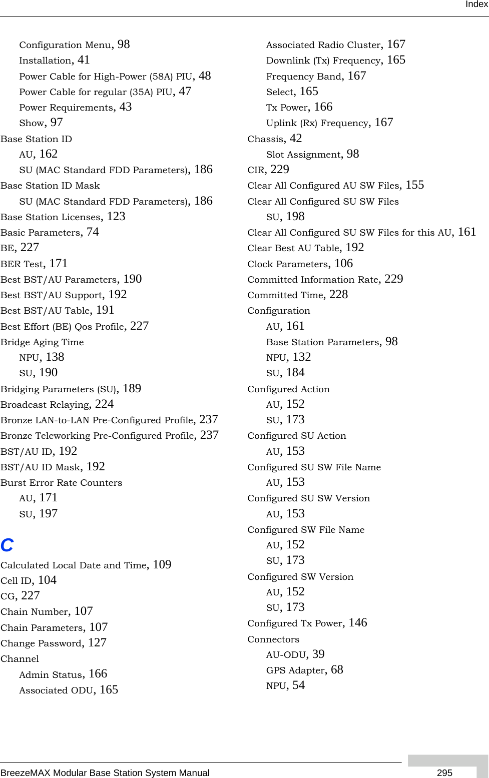 IndexBreezeMAX Modular Base Station System Manual  295Configuration Menu, 98Installation, 41Power Cable for High-Power (58A) PIU, 48Power Cable for regular (35A) PIU, 47Power Requirements, 43Show, 97Base Station IDAU, 162SU (MAC Standard FDD Parameters), 186Base Station ID MaskSU (MAC Standard FDD Parameters), 186Base Station Licenses, 123Basic Parameters, 74BE, 227BER Test, 171Best BST/AU Parameters, 190Best BST/AU Support, 192Best BST/AU Table, 191Best Effort (BE) Qos Profile, 227Bridge Aging TimeNPU, 138SU, 190Bridging Parameters (SU), 189Broadcast Relaying, 224Bronze LAN-to-LAN Pre-Configured Profile, 237Bronze Teleworking Pre-Configured Profile, 237BST/AU ID, 192BST/AU ID Mask, 192Burst Error Rate CountersAU, 171SU, 197CCalculated Local Date and Time, 109Cell ID, 104CG, 227Chain Number, 107Chain Parameters, 107Change Password, 127ChannelAdmin Status, 166Associated ODU, 165Associated Radio Cluster, 167Downlink (Tx) Frequency, 165Frequency Band, 167Select, 165Tx Power, 166Uplink (Rx) Frequency, 167Chassis, 42Slot Assignment, 98CIR, 229Clear All Configured AU SW Files, 155Clear All Configured SU SW FilesSU, 198Clear All Configured SU SW Files for this AU, 161Clear Best AU Table, 192Clock Parameters, 106Committed Information Rate, 229Committed Time, 228ConfigurationAU, 161Base Station Parameters, 98NPU, 132SU, 184Configured ActionAU, 152SU, 173Configured SU ActionAU, 153Configured SU SW File NameAU, 153Configured SU SW VersionAU, 153Configured SW File NameAU, 152SU, 173Configured SW VersionAU, 152SU, 173Configured Tx Power, 146ConnectorsAU-ODU, 39GPS Adapter, 68NPU, 54